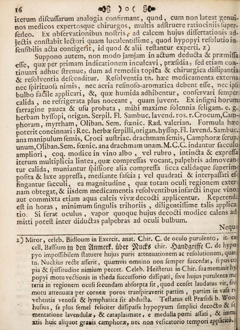 iterum difcuffarum analogia conformant, quod, cum non lateat genui- nos medicos expertosque chirurgos, multis adftruere ratiociniis tuper- fedeo. Ex obfervationibus noftris,- ad calcem hujus diftertationis ad- leftis conftabit ledori quam luculentiffime, quod hypopyi refolutioinh fenfibilis adu contigerit, id quod & alii teftantur experti. z) Suppono autem, non modo jamjam inadum deduda & prctmiffa «ffe, quas per prim am indicationem inculeavi, pr^Edia? fed etiam con- tinuari adhuc ftrenue3 dum ad remedia topita & chirurgica diflipantia & refolventia defcenditur. Refolventia tn. hsec medicamenta externa nec fpirituofa nimis, nec acria refinofo-aromatica debent effe,. nee ipfi. bulbo facile applicari, &, quae humida adhibentur, confervari Temper; calida , ne refrigerata plus noceant, quam juvent. Ex infigni horum farra<nne pauca & ufu probata , mihi maxime folennia feligam. e. g. herbam hyffopi, origan. Serpil. FL Sarnbuc. lavend. ros. r.Crocum,Cam-i phoram, myrrham, Oliba-n. Sem. foenic. Rad. valerian. Formula hxc poterit concinnari: Rec. herbse ferpilli,origan.hyffop.Fl. lavend. Sambuc. anamanipulum femis, Croci auftriac. drachmam femis, Camphors fcrup, unum,01iban.Sem. foenic. ana drachmam unam.M.C.C. indantur facculo ampliori, coq. modice in vino albo , vel rubro , intinda & expreffa iterum multiplicia lintea,quse compreflas vocant, palpebris admovean- tur calida, muniantur (piffiore alia compreffa ficca ealidaque fuperim- pofita & laxe appreffa, mediante fafcia ; vel quadrati & interpaffati ef Engantur facculi, ea magnitudine , quae totam oculi regjonem exten nam obtegat, & iisdem medicamentis refolventibus infardi inque vino aut commixta etiam aqua calcis vivaedecodi applicentur. Repetend;: eft in horas , minimum fingulis trihoriis , diligentiflime talis applica tio. Si ferat oculus , vapor quoque hujus decodi modice calens ad mitti poteft inter didudas palpebras ad oculi bulbum. Nequi z) Miror, celeb. Bidloum in Exercit. anat. Chir. C. de oculo puruiento, it. ex cell. Baftium in ben Slnmerf. ubet SftucfS chir. ^anbgrtfit c. de hypo pyo impoftibilem ftatuere hujus puris attenuationem ac refolutionem, quar tn. Nuckius rede afterit, quamvis omnino non Temper fuccedat, fipuscc pia & fpilfitudine nimium peccet. Celeb. Heifterus in Chir. fuatneminit hy popyi motuvedionis in rheda fuccuftorio diftipati, five hujus purulenta m< teria in regionem oculi fecundam abforpta lit ,quod cenfet laudatus vir, fh rnotu attenuata per corneas poros tranfpiraverit partim , partim in vafa r< vehentia venofa & lymphatica fit abduda. Teftatus eft Prasfidi b. Woo hufius, fe plus femel feliciter dilfipalle hypopyum fimplici decodo & ft -mentatione Iavendulas, & cataplasmate, e medulla pomi allati, & imtn’ jctis huic aliquot gragis camphoras* nec non veficatorio tempori applicko*