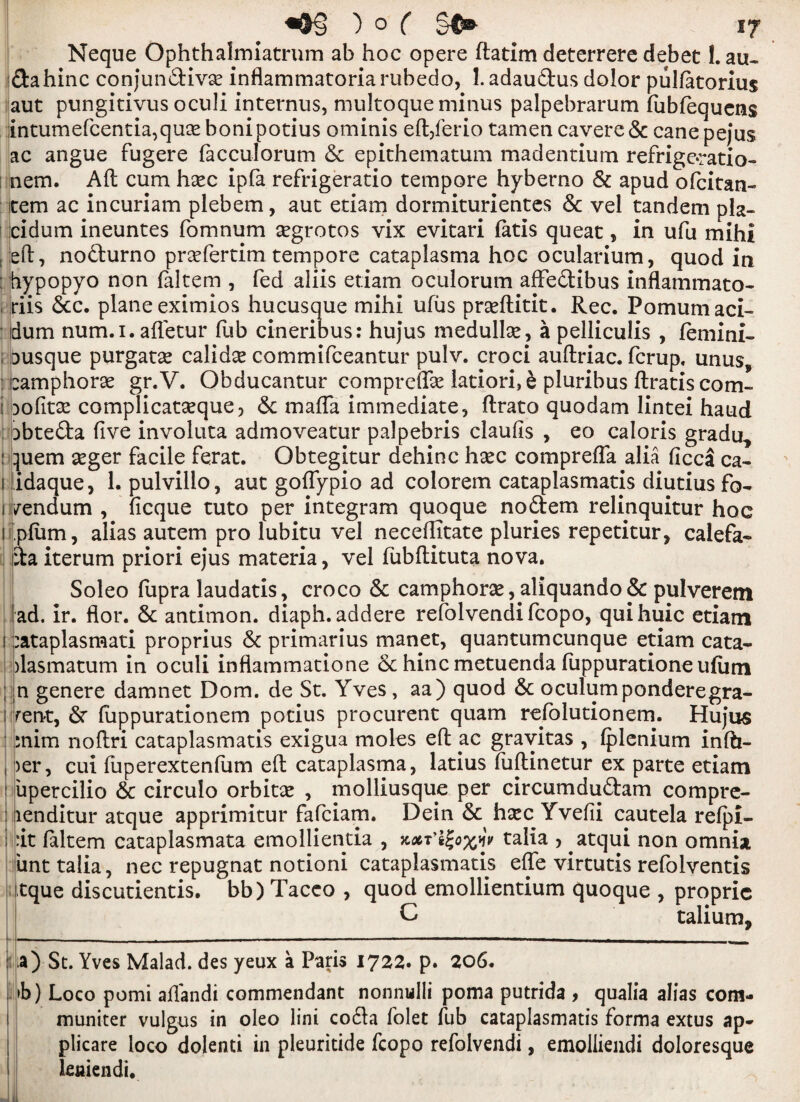 ) 0 ( §$®- Neque Ophthalmiatrum ab hoc opere ftatim deterrere debet 1. au- idahinc conjundivx inflammatoria rubedo, 1. adaudus dolor pulfatorius aut pungitivus oculi internus, multoque minus palpebrarum fiibfequens intumefcentia,quce bonipotius ominis eft/erio tamen cavere 6c cane pejus ac angue fugere facculorum 6c epithematum madentium refrigoratio- nem. Aft cum hxc ipfa refrigeratio tempore hyberno 8c apud ofcitan- item ac in curiam plebem, aut etiam dormiturientes 6c vel tandem pla- cidum ineuntes fomnum xgrotos vix evitari fatis queat, in ufu mihi eft, nodurno prxfertim tempore cataplasma hoc ocularium, quod in hypopyo non (altem , fed aliis etiam oculorum afFedibus inflammato* * riis 6cc. plane eximios hucusque mihi ufus praeftitit. Rec. Pomumaci- idum num.i. afletur fub cineribus: hujus medullx, a pelliculis , femini- ; busque purgatx calidx commifceantur pulv. croci auftriac. fcrup, unus, eamphorx gr.V. Obducantur comprefe latiori,6 pluribus ftratiscom- i Dofitx complicatseque, 6c mafia immediate, ftrato quodam lintei haud Dbteda five involuta admoveatur palpebris claufis , eo caloris gradu, : quern xger facile ferat. Obtegitur dehinc hxc comprefla alia ficca ca- i idaque, 1. pulvillo, aut gofiypio ad colorem cataplasmatis diutius fo- i vendum , ficque tuto per integram quoque nodem relinquitur hoc iiplum, alias autem pro lubitu vel neceftitate pluries repetitur, calefa- da iterum priori ejus materia, vel fubftituta nova. Soleo ftipra laudatis, croco 6c camphors, aliquando& pulverem ad. ir. flor. 6c antimon. diaph.addere refolvendifcopo, quihuic etiam i :ataplasmati proprius 6c primarius manet, quantumcunque etiam cata- )lasmatum in oculi inflammatione 6c hincmetuenda fiippuratione ufum ; n genere damnet Dom. de St. Yves, aa) quod 6c oculumponderegra- i Tent, 6r fuppurationem potius procurent quam refolutionem. Hujus :nim noftri cataplasmatis exigua moles eft yc gravitas , (plenium infti- , )er, cui fuperextenfum eft cataplasma, latius fuftinetur ex parte etiam ' upercilio 6c circulo orbitse , molliusque per circumdudam compre- : lenditur atque apprimitur fafciam. Dein 6c hxc Yvefii cautela refpi- ; :it faltem cataplasmata emollientia , zxT’igoxy talia , atqui non omnia iinttalia, nec repugnat notioni cataplasmatis efle virtutis refolventis tque discutientis. bb)Taceo , quod emollientium quoque , propric C talium. a) Sc. Yves Malad. des yeux a Paris 1722. p. 206. >b) Loco pomi aftandi commendant nonnulli poma putrida , qualia alias com- muniter vuigus in oleo lini coda folet Tub cataplasmatis forma extus ap- plicare loco dolenti in pleuritide fcopo refolvendi, emolliendi doloresque leniendi.