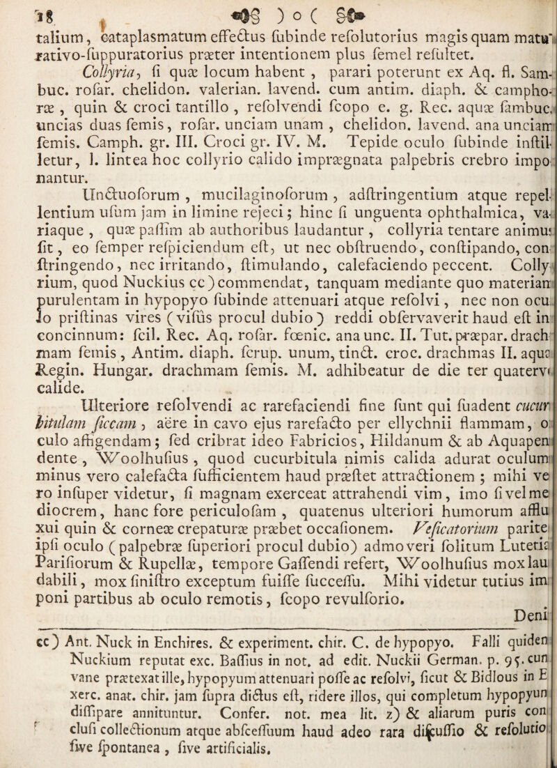 talium, ©ataplasmatum effe&us {ubinde refolutorius magisquam mata'» .mtivo-fuppuratorius praeter intentionem plus femel refultet. Collyria, fi quae locum habent , parari poterunt ex Aq. fl. Sam- buc. rofar. chelidon. valerian, lavend. cum antim. diaph. & camphor rx , quin & croci tantillo , refolve'ndi feopo e. g. Rec. aquae fambuc, uncias duas femis, rofar. unciam imam , chelidon. lavend, anaunciarr femis. Camph. gr. III. Croci gr. IV. M. Tepide oculo fubinde inftil- letur, 1. lintea hoc collyrio calido imprsegnata palpebris crebro impo; nantur. Unduoforum , mucilaginoforum , adftringentium atque repel- lentium ufum jam in limine rejeci; hinc fi unguenta ophthalmica, v& riaque , quss paflim ab authoribus laudantur , collyria tentare animus fit, eo Temper refpiciendum eft, ut nec obftruendo, conftipando, con ftringendo, nec irritando, ftimulando, calefaciendo peccent. Colly rium, quod Nuckius cc)commendat, tanquam mediante quo materian })urulentam in hypopyo fubinde attenuari atque refolvi, nec non ocu o priftinas vires ( vifus procul dubio) reddi obfervaverit haud eft in concinnum: fcil. Rec. Aq. rofar. foenic. anaunc. II. Tut. praepar. drach mam femis , Antim. diaph. fcrup. unum, tind. croc, drachmas II. aqu3 Regin. Hungar. drachmam femis. M. adhibeatur de die ter quaterv< calide. lllteriore refolvendi ac rarefaciendi fine funt qui fuadent cucun hitalam ficcam 3 aere in cavo ejus rarefado per ellychnii flam mam, o culo affigendam; fed cribrat ideo Fabricios, Flildanum & ab Aquapen: dente , Woolhufius , quod cucurbitula nimis calida adurat oculum: minus vero calefada fiifticientem haud praeftet attradionem ; mihi ve ro infuper videtur, fi magnam exerceat attrahendi vim, imo fivelme diocrem, hanc fore periculofam , quatenus ulteriori humorum afflu xui quin & corneas crepaturse prasbet occafionem. Veficatorium parite ipfi oculo (palpebras fuperiori procul dubio) admoveri folitum Lutetia Parifiorum & Rupellas, tempore Gaffendi refert, Woolhufius moxlau dabili, mox finiftro exceptum fuifte fucceiTu. Mihi videtur tutius im: poni partibus ab oculo remotis, feopo revulforio. Deni cc ) Ant. Nuck in Enchires. & experiment, chir. C. de hypopyo, Falii quiden Nuckium reputat exc. Baflius in not. ad edit. Nuckii German, p. 9$. cun vane praztexatille, hypopyumattenuari poffeac refolvi, ficut &BidIous in E xerc. anat. chir. jam iupra didus eft, ridere illos, qui completum hypopyun difftpare annituntur. Confer, not. mea lit. 2) & aliarum puris con clufi colledionum atque abfceffuum haud adeo rara di^uffio & refolutio five ipontanea , five artificialis.