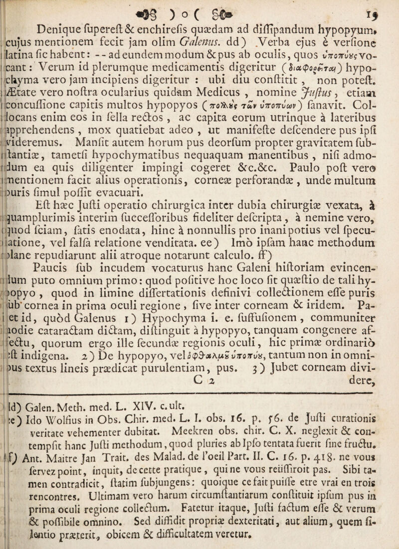 r «§§ ) o ( if Denique fupereft6c enchireds qusedam ad diftlpandum hypopyum# cujus mentionem fecit jam olim Galenus. dd) .Verba ejus e verdone i [atina dchabent: - - ad eundem modum & pus ab ocu!is,quos vnonvag vo- cant: Verum id plerumque medicamentis digeritur (SioKpoo&Txi) hypo- ehyma vero jam incipiens digeritur : ubi diu conftitit , non poteft. ; iiEtate vero noftra ocularius quidam Medicus , nomine Jufius , etiaai s concuftione capitis multos hypopyos v7ro7rvoov') fanavit. Coh- i jlocans enim eos in felia reftos, ac capita eorum utrinque a lateribus apprehendens , mox quatiebat adeo , ut manifefte defcendere pus ipff videremus. Man fit autem horum pus deorfum propter gravitatem fub- iftantise, tametfi hypochymatibus nequaquam manentibus , nid admo- ! ium ea quis diligenter impingi cogeret 6cc.6cc. Paulo poll vero i mentionem facit alius operations ? corneas perforandas, unde mu!turn ipuris dmul poffit evacuari. Eft hasc Jufti operatic chirurgica inter dubia chirurgias vexata, k juamplurimis interim fuccefforibus fideliter deferipta , a nemine vero,, iquod feiam, fatis enodata, hinc a nonnullis pro inanipotius vel fpecu- i atione, vel falfa relatione venditata. ee) Imo ipfam hanc methodum ’plane repudiarunt alii atroque notarunt calculo. ff) Paucis fub incudem vocaturus hanc Galeni hiftoriam evincen- : lum puto omnium primo: quod podtive hoc loco dt quasftio de talihy- >opyo , quod in limine differtationis definivi colledlionem efte puris ub' cornea in prima oculi regione > dve inter corneam 6c iridem. Pa- i etid, quod Galenus i) Hypochyma i. e. fuffudonem , communiter lodie cataraftam diftam, diftinguit a hypopyo, tanquam yongenere af- e<3:u, quorum ergo ille fecundas regionis oculi, hie prim^ ordinario ‘ft indigena. 2) De hypopyo, veDcpS-aAu? tantumnon inomni- )us textus lineis prasdicat puruientiam, pus. 3 ) Jubet corneam divi- C 2 derc? Id) Galen. Meth. med. L. XIV. c.ult. :e) Ido Wolfius in Obs. Chir. med. L. I. obs. 16. p. f6. de jufti enrationis veritate vehementer dubitat. Meekren obs. chir. C. X. neglexit & con- tempfit hanc Jufti methodum,quod pluries ablpfo tentatafuerit fine fruftu. f) Ant. Maitre Jan Trait, des Malad. de 1’oeil Part. II. C. 16. p. 418, ne vous fervez point, inquit, de cette pratique , quine vous reiifliroit pas. Sibi ta- men contradicit, ftatim fubjungens: quoique cefaitpuiffe etre vrai en trois rencontres. Ultimam vero harum circumftantiarum conftituit ipfum pus in prima oculi regione collegium. Fatetur itaque, Jufti faftum efte & verum & poffibile omnino. Sed diffidit propria dexteritati, aut alium, quern fi- ieiitio preterit* obicem & difficultatem veretur.