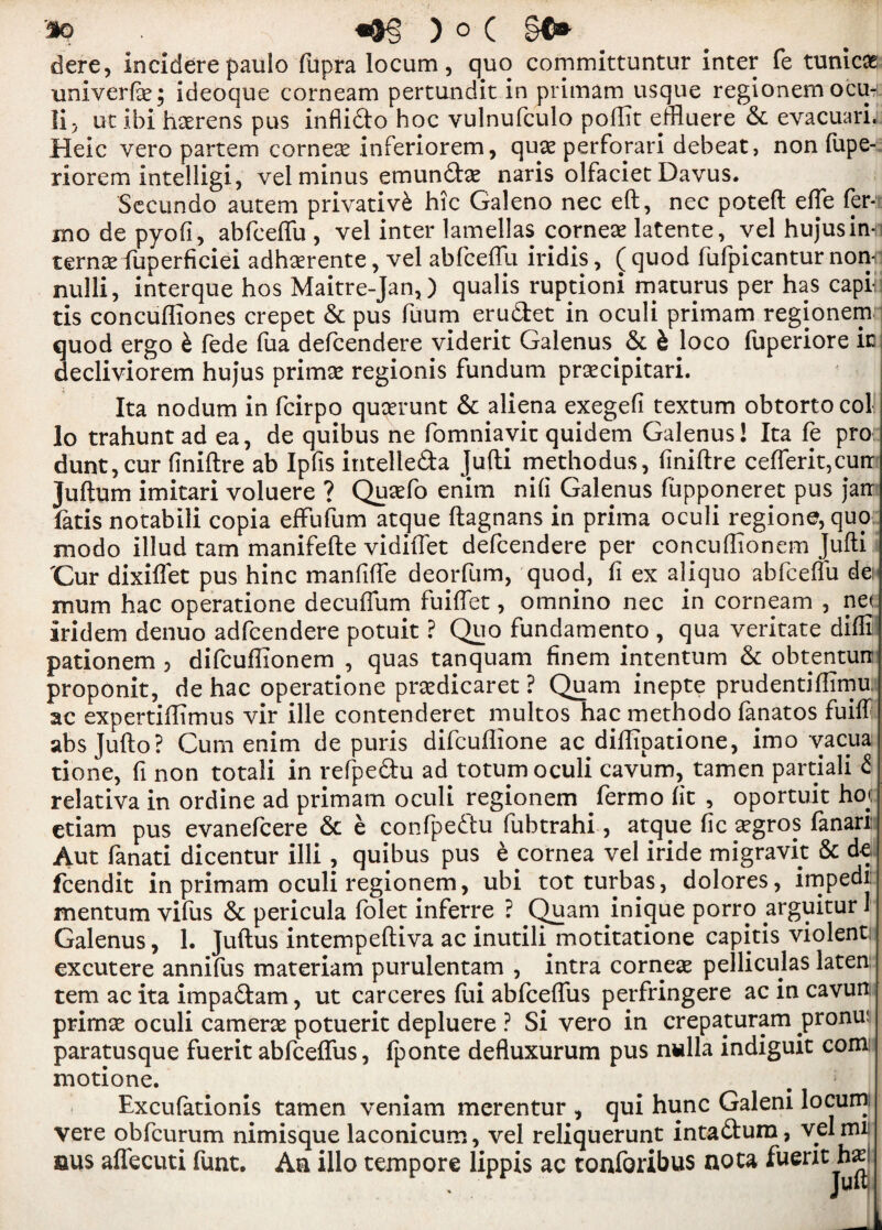 dere, incidere paulo fupra locum, quo committuntur inter fe tunica univerfas; ideoque corneam pertundit in primam usque regionem ocih li, ut ibi haerens pus inflidto hoc vulnufculo poftit effluere 6c evacuarL Heic vero partem cornese inferiorem, quae perforari debeat, non fupe- riorem intelligi, vel minus emun£tas naris olfaciet Davus. Secundo autem privativk hie Galeno nec eft, nec poteft effe fer- mo de pyofi, abfceffu , vel inter lamellas corner latente, vel hujusin-n ternas fuperficiei adhasrente, vel abfceffu iridis, ( quod fufpicantur nonni nulli, interque hos Maitre-Jan,) qualis ruptioni maturus per has capih tis concufliones crepet 6c pus fuum eru&et in oculi primam regionem quod ergo b fede fua defeendere viderit Galenus. & b loco fuperiore ic decliviorem hujus primas regionis fundum prascipitari. Ita nodum in feirpo quasrunt 6c aliena exegefi textum obtortocol lo trahuntad ea, de quibus ne fomniavit quidem Galenus! Ita fe pro dunt,cur finiftre ab Ip (is intelle&a Jufti methodus, (iniftre cefferit,curr Juftum imitari voluere ? Quasfo enim nifi Galenus fiipponeret pus jarr latis notabili copia effufum atque ftagnans in prima oculi regione, quo modo illud tarn manifefte vidiffet defeendere per concuftionem Jufti Cur dixiffet pus hinc manfiffe deorfum, quod, fi ex aliquo abfceffu dei mum hac operatione decuffum fuiffet, omnino nec in corneam , net Iridem denuo adfeendere potuit ? Quo fundamento , qua veritate difli pationem , difeuffionem , quas tanquam finem intentum 6c obtentun proponit, de hac operatione prasdicaret ? Quam inepte prudentiflimu, ac expertiffimus vir ille contenderet multos hac methodo fanatos fuiff absjufto? Cum enim de puris difeuffione ac.diffipatione, imo vacua tione, fi non totali in refpe&u ad totum oculi cavum, tamen partial! £ relativa in ordine ad primam oculi regionem fermo (it , oportuit ho«: etiam pus evanefeere 6c e confpeftu fubtrahi, atque fie aggros fanari: Aut fanati dicentur illi , quibus pus b cornea vel iride migravit & de feendit in primam oculi regionem, ubi tot turbas, dolores, impedi mentum vi(us 6c pericula folet inferre ? Quam inique porro arguitur 1 Galenus, 1. Juftus intempeftiva ac inutili motitatione capitis violent excutere annifus materiam purulentam , intra corneas pelliculas laten tern ac ita impaftam, ut carceres fui abfeeffus perfringere ac in cavun primas oculi cameras potuerit depluere ? Si vero in crepaturam pronu; paratusque fuerit abfeeffus, fponte defluxurum pus nulla indiguit com motione. Excufationis tamen veniam merentur , qui hunc Galeni locum, vere obfeurum nimisque laconicum, vel reliquerunt inta&um, vel mi aus affecuti funt. An illo tempore lippis ac tonforibus noca fuerit