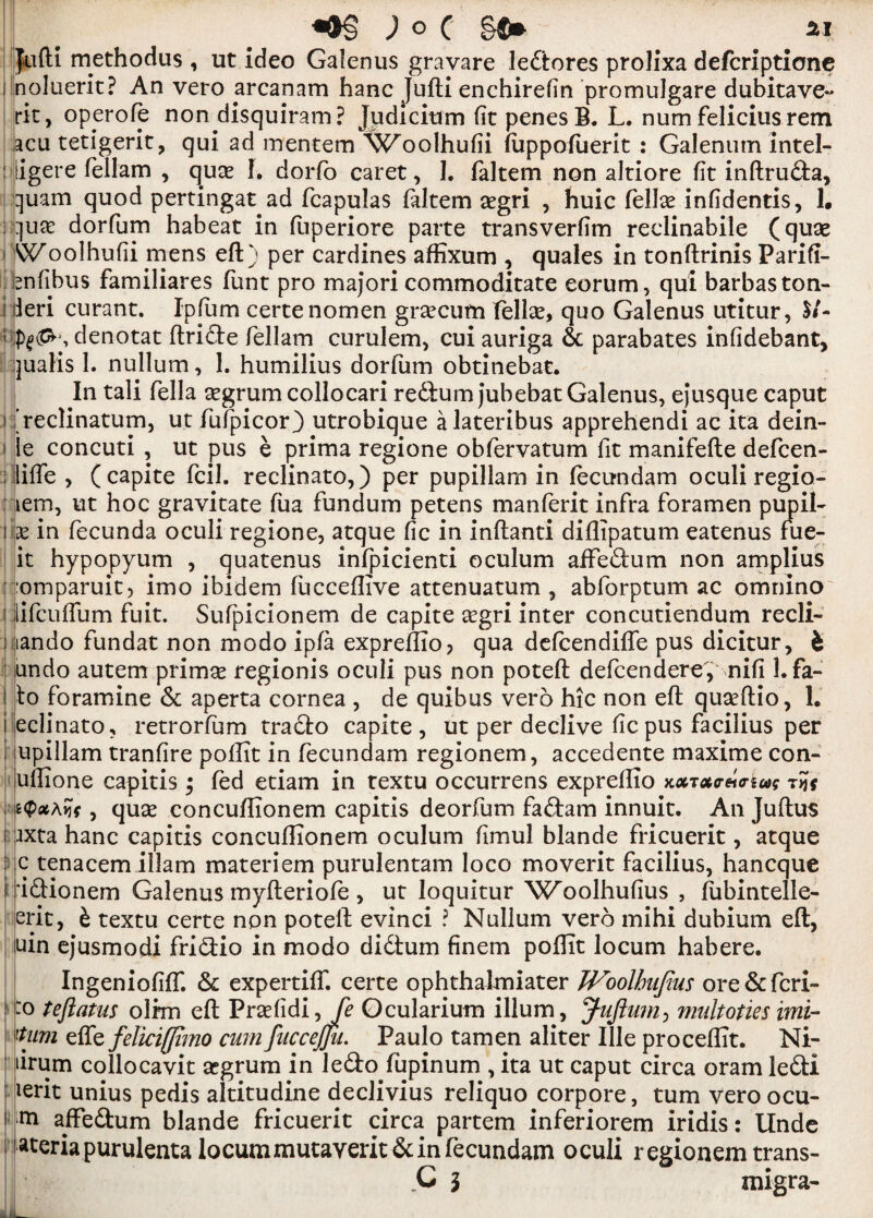 Juft! methodus , ut ideo Galenus gravare ledtores prolixa defcriptione noluerit? An vero arcanam hanc Jufti enchirefin promulgate dubitave- fit, opyrofe non disquiram? Judicium (it penes B. L. num feliciusrem acu tetigerit, qui ad mentem W'oolhufii (uppofuerit : Galenum Intei- iiigere fellam , qu^ L dorfo caret, 1. faltem non altiore (it inftrudia, quam quod pertingat ad fcapulas faltem aegri , huic fellse infidentis, 1. quae dorfum habeat in fuperiore parte transverfim reclinabile (quae Woolhufii mens eft) per cardines affixum , quales in tonftrinis Parifi- fenfibus familiares funt pro majori commoditate eorum, qui barbaston- ileri curant. Ipfum certe nomen grsecum fellas, quo Galenus utitur, $/- denotat ftridte fellam curulem, cui auriga & parabates infidebant, qualis 1. nullum, 1. humilius dorfum obtinebat. In tali fella segrumcollocari redlum jubebat Galenus, ejusque caput freclinatum, ut fufpicor) utrobique alateribus apprehendi ac ita dein- le concuti , ut pus e prima regione obfervatum fit manifefte defcen- lliffe , (capite fcil. reclinato,) per pupillam in fecundam oculi regio- :iem, ut hoc gravitate fua fundum petens manferit infra foramen pupil* x in fecunda oculi regione, atque (ic in inftanti diflipatum eatenus fue- it hypopyum , quatenus infpicienti oculum affedium non amplius omparuit, irno ibidem fucceftive attenuatum , abforptum ac omnino llifcuffum fuit. Sufpicionem de capite asgri inter concutiendum recli- lando fundat non modo ip(a expreffio, qua defcendiffe pus dicitur, 4 undo autem primas regionis oculi pus non poteft defcenderef nifi Lfa- io foramine & aperta cornea , de quibus vero hie non eft quaeftio, 1. eclinato, retrorfum tracto capite, ut per declive (icpus facilius per upillam tranfire poffit in fecundam regionem, accedente maxime con- uffione capitis ; fed etiam in textu occurrens expreffio xxToiceio-iug t?* , quas concuffionem capitis deorfum fadtam innuit. An Juftus ixta hanc capitis concuffionem oculum (imul blande fricuerit, atque c tenacem illam materiem purulentam loco moverit facilius, haneque idtionem Galenus myfteriofe , ut loquitur W'oolhufius , ftibintelle- erit, & textu certe non poteft evinci ? Nullum vero mihi dubium eft, uin ejusmodi fridlio in modo didtum finem poffit locum habere. Ingeniofiff. & expertilf. certe ophthalmiater JVoolbafius ore&fcri- o tejiatus olim eft Praefidi, Je Ocularium ilium, Juftum, multoties imi- 'tum effe feliciffimo cum fuccejju. Paulo tamen aliter Ille proceffit. Ni- tirum collocavit asgrum in ledo fupinum , ita ut caput circa oram ledti ierit unius pedis altitudine declivius reliquo corpore, turn vero ocu- ni affedhim blande fricuerit circa partem inferiorem iridis: Unde ateria purulenta locummutaverit&in fecundam oculi regionem trans-