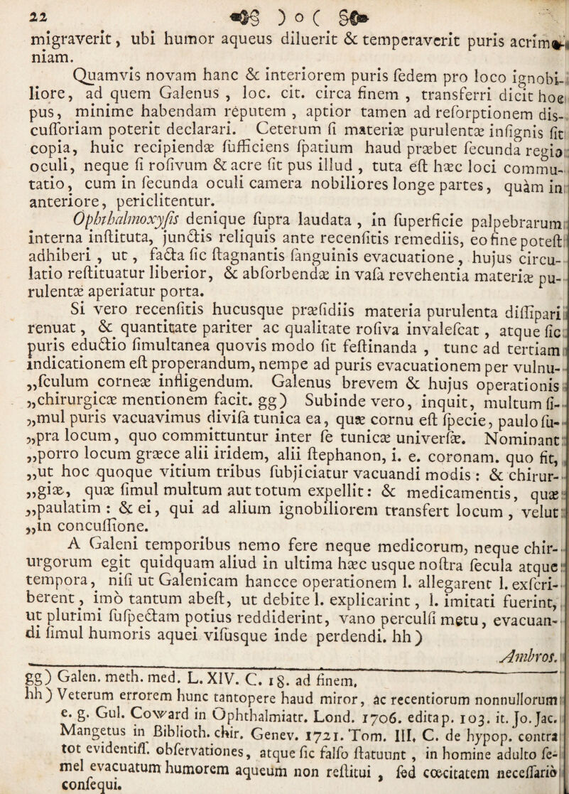 migraverit, ubi humor aqueus diluerit & temperaverit puris acr!m#-n niam. Quamvis novam hanc 6c interiorem purls fedem pro loco ignobi- liore, ad quern Galenus , loc. cit. circa finem , transferri dicit hoe pus, minime habendam reputem , apcior tamen ad reforptionem dis- cufforiam poterit declarari. Ceterum fi materia purulentas infignis fit copia, huic recipiendse fufficiens fpatium haud prsebet fecunda regio oculi, neque fi rofivum &acre (it pus illud , tuta eft hare loci coramu- tatio, cum in fecunda oculi camera nobiliores longe partes, quam in anteriore, periclitentur. Opbthalmoxyfis denique fupra laudata , in fuperficie palpebrarum; interna inftituta, jun&is reliquis ante recenfitis remediis, eofinepoteft: adhiberi, ut, fa&a fie ftagnantis fanguinis evacuatione , hujus circu- latio reftituatur liberior, 6c abforbendae in vafa revehentia materia pu- rulentas aperiatur porta. Si vero recenfitis hucusque prsefidiis materia purulenta diftiparii renuat, 6c quantitate pariter ac qualitate rofiva invalefcat, atque lie puris eduftio fimultanea quovis modo fit feftinanda , tunc ad tertiami indicationem eft properandum, nempe ad puris evacuationem per vulnu- 5,fculum corneas infligendum. Galenus brevem 6c hujus operations; 5,chirurgicas mentionem facit. gg) Subindevero, inquit, multumfi- 3,mul puris vacuavimus divifa tunica ea, qusc cornu eft fpecie, paulofu- ?,pra locum, quo committuntur inter fe tunica univerfar. Nominant: „porro locum grace alii iridem, alii ftephanon, i. e. coronam. quo fit, „ut hoc quoque vitium tribus fubjiciatur vacuandi modis : & chirur- „gias, quae fimul multum auttotum expellit: 6c medicamentis, quasi: ^paulatim : 6c ei, qui ad alium ignobiliorem transfert locum , velut: 3,in concuftione. A Galeni temporibus nemo fere neque medicorum, neque chir-- urgorum egit quidquam aliud in ultima hare usque noftra fecula atque: tempora, nifi ut Galenicam hancce operationem 1. allegarent l.exfcri- berent, imo tantum abeft, ut debite 1. explicarint, 1. imitati fuerint,. ut plurimi fufpe&am potius reddiderint, vano perculfi metu, evacuan- di fimul humoris aquei vifusque inde perdendi. hh) __ Ambvos. gg) Galen, meth. med. L. XIV. C. 18- ad finem, “  hh) Veterum errorem hunc tantopere haud miror, ac recentiorum nonnullorumm e. g. Gul. Coward in Ophthalmiatr. Lond. 1706. editap. 103. it. Jo.Jac, Mangetus in Biblioth. chir, Genev. 1721. Tom. Ill* C. de hypop. contra tot evidentifl. obfervationes, atque fie falfo ftatuunt , in homine adulto fe- mel evacuatum humorem aqueum non reftitui , fed coe-citatem neceffario confequi.