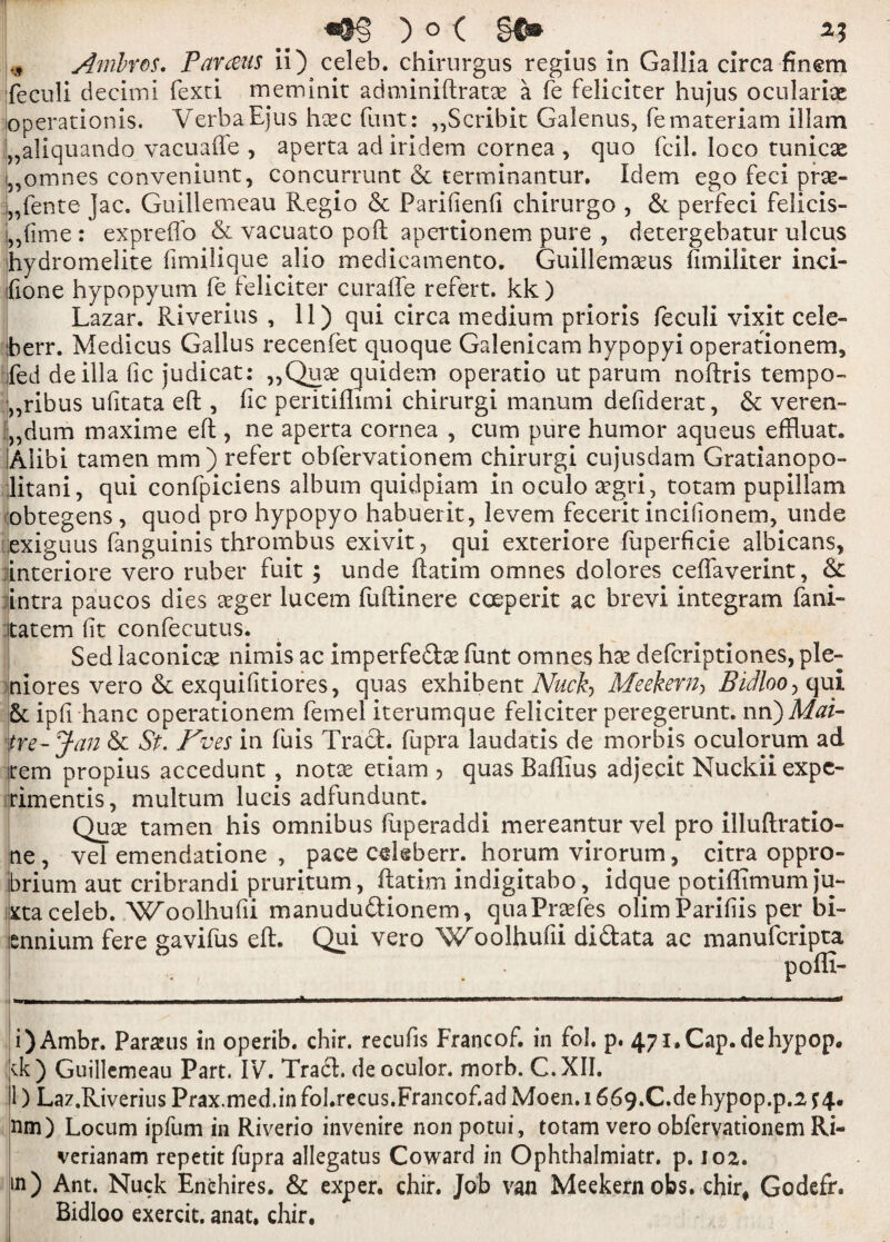 * Amlros. Par&us ii) celeb, chirurgus regius in Gallia circa finem feculi decimi fexti meminit adminiftratae a fe feliciter hujus ocularise operationis. Verba Ejus hsec funt: „Scribit Galenas, femateriam illam „aliquando vacuaffe , aperta ad iridem cornea, quo fcil. loco tunicse „omnes conveniunt, concurrunt & terminantur. Idem ego feci prse- „fente jac. Guillemeau Regio & Parifienfi chirurgo , & perfeci felicis- ,,fime: expreffo & vacuato poft apertionem pure , detergebatur ulcus hydromelite fimilique alio medicamento. Guillemaeus fimiliter inci- ifione hypopyum fe feliciter curafte refert. kk) Lazar. Riverius , 11) qui circa medium prioris feculi vixit cele- berr. Medicus Gallus recenfet quoque Galenicam hypopyi operationem, fed de ilia fie judicat: „Qua? quidem operatio ut parum noftris tempo- ,,ribus ufitata eft , fie peritiflimi chirurgi manum defiderat, & veren- „dum maxime eft , ne aperta cornea , cum pure humor aqueus effiuat. Alibi tamen mm) refert obfervationem chirurgi cujusdam Gratianopo- litani, qui confpiciens album quidpiam in oculo aegri, totam pupillam obtegens , quod pro hypopyo habuerit, levem fecerit incifionem, unde exiguus fanguinis thrombus exivit, qui exteriore fuperficie albicans, interiore vero ruber fuit ; unde ftatim omnes dolores ceffaverint, & intra paucos dies aeger lucem fuftinere cceperit ac brevi integram fani- itatem fit confecutus. Sed laconics nimis ac imperfedse fiint omnes hx deferiptiones, ple- niores vero & exquifitiores, quas exhibent Nuckj Meekern, Bidloo, qui 5t ipfi hanc operationem femel iterumque feliciter peregerunt. nn)Mai- tre-Jan & St. Kves in fuis Tract, fupra laudatis de morbis oculorum ad tern propius accedunt , notae etiam > quas Baftius adjecit Nuckiiexpc- rimentis, multum lucis adfundunt. Quae tamen his omnibus ftiperaddi mereantur vel pro illuftratio- ne, vel emendatione , pace celeb err. horum virorum, citra oppro¬ brium aut cribrandi pruritum, ftatim indigitabo, idque potiffimum ju- xta celeb. Woolhufii manududionem, quaPraefes olimParifiis per bi¬ ennium fere gavifus eft. Qui vero Woolhufii didata ac manuferipta poffi- i) Ambr. Parauis in operib. chir. recufis Francof. in fol. p. 47i.Cap.dehypop. tk) Guillemeau Part. IV. Trad, deoculor. morb. C.XII. 1) Laz.Riverius Prax.med.infol.recus.Francof.ad Moen. 1669.C.de hypop.p.2s4. nm) Locum ipfum in Riverio invenire non potui, totam vero obfervationem Ri- verianam repetit fupra allegatus Coward in Ophthalmiatr. p. 102. sn) Ant. Nuck Enehires. & exper. chir. Job van Meekern obs. chir, Godefr. Bidloo exercit. anat, chir.