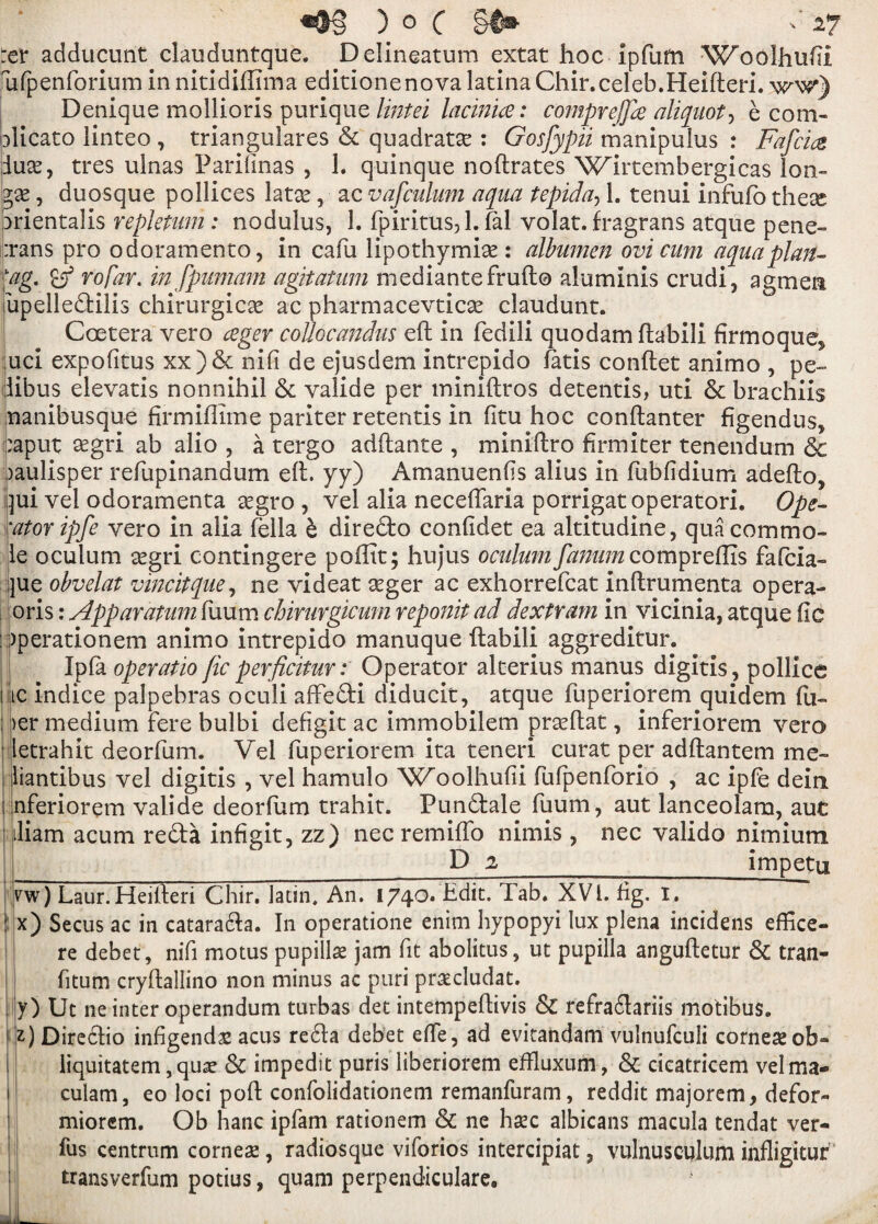 )o( ^ -27 :cv adducunt clauduntque. Delineatum extat hoc Ipfuffi Woolhufti fafpenforium in nitidiffima editionenova latina Chir.celeb.Heifteri. ww) Denique mollioris purique lintei Incinue: c'omprejfa aliquot, e com- blicato linteo , triangulares 6c quadratse : Gosfypii manipulus : Fafcm iuse, tres ulnas Parilinas , 1. quinque noftrates Wlrtembergicas ion- , duosque pollices latae, ac vafculum aqua tepida-> 1. tenui infufo these arientalis repletum: nodulus, 1. fpiritus, 1. fal volat. fragrans atque pene- :rans pro odoramento, in cafu lipothymise : albumen ovi cum aquaplan¬ ing. rofar. in fpumam agitatum mediantefrufto aluminis crudi, agmert fupelledKlis chirurgicse ac pharmacevticse claudunt. Coetera vero ceger coUocandus eft in fedili quo dam ftabili firmoque^ ;uci expofitus xx)6c nifi de ejusdem intrepido iatis conftet animo , pe~ iibus elevatis nonnihil 6c valide per miniftros detentis, uti 6c brachiis nanibusque firmiflime pariter retentis in fitu hoc conftanter figendus* :aput aegri ab alio , a tergo adftante , miniftro firm iter tenendum & )aulisper refupinandum eft. yy) Amanuenfis alius in fubfidium adefto, ]ui vel odoramenta aegro , vel alia neceflaria porrigatoperatori. Ope¬ rator ipfe vero in alia fella b dire&o confidet ea altitudine, qua commo¬ le oculum segri contingere poffit; hujus oculum fanum compreftis fafcia- jue obvelat vincitque, ne videat aeger ac exhorrefcat inftrumenta opera- oris: Apparatiim Ilium chimrgicum reponit ad dextram in vicinia, atque fic : )perationem animo intrepido manuque ftabili aggreditur. Ipla operatic fic perficitur: Operator alterius manus digitis, pollice flic indice palpebras oculi affefti diducit, atque fuperiorem quidem fu- ; )er medium fere bulbi defigit ac immobilem prseftat, inferiorem vero letrahit deorfum. Vel fuperiorem ita teneri curat per adftantem me- liantibus vel digitis , vel hamulo Woolhufii fufpenforio , ac ipfe dein i nferiorem valide deorfum trahit. Fun&ale fuum, aut lanceolam, aut iliam acum re&a infigit, zz) nec remiffo nimis, nec valido nimium _ D 2 impetq vw) Laur.Heifteri Chir. Jatin, An. 1740. Edit. Tab. XVI. fig. I. I x) Secus ac in catara&a. In operatione enini hypopyi lux plena incidens effice- re debet, nifi motus pupillse jam fit abolitus, ut pupilla anguftetur 6c tran- fitum cryftallino non minus ac puri prscludat. y) Ut ne inter operandum turbas det intempeftivis 6c refra£lariis motibus. z) Diredlio infigendaz acus re61a debet effe, ad evitandam vulnufculi corneseob» liquitatem, qua? 6c impedit puris liberiorem eftluxum, 6c cicatricem velma- culam, eo loci poft confolidationem remanfuram, reddit majorem, defor- miorem. Ob hanc ipfam rationem 6c ne hsec albicans macula tendat ver- fus centrum corner, radiosque viforios intercipiat 3 vulnusculum infligitur transverfum potius, quam perpendiculare.