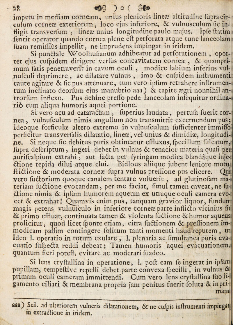 imp e tii in mediam corn earn, unius plenioris linese altitudine fupracir- calum corner exteriorem, loco ejus inferiore, 6c vulnusculum fic in- fligit transverfum , lineas unius longitudine paulo majus. Ipfe ftatim fentit operator quando cornea plene eft perforata atque tunc lanceolam fuarn remiftius impellit, ne imprudens impingat in iridem. Si pundale Woolhufianum adhibeatur ad perforationem , opor- tet ejus cufpidem dirigere verfus concavitatem corneas , 6c quampri- mum fatis penetraverft in cavum oculi , modice labium inferius vul- nufculi deprimere , ac dilatare vulnus , imo & cufpidem inftrumenti caute agitare 6c fic pus attenuare, turn vero ipfum retrahere inftrumen- tum inclinato deorfum ejus manubrio aaa) & capite asgri nonnihil an- trorfum inflexo. Pus dehinc preffo pede lanceolam infequitur ordina- rio cum aliqua humoris aquei portione. , Si vero acu ad cataradam , fuperius laudata , pertufa fuerit cor¬ nea , vulnufculum nimis anguftum non transmittit excernendum pus; ideoque forficulas altero extremo in vulnufculum fiifficienter immiffo perficitur transverfalis dilatatio, linear, vel unius 6c dimidias, longitudi- ne. Si neque fic debitus puris obtineatur effiuxus, fpecillum fulcatum, iupra defcriptum , ingeri debet in vulnus 6c tenacior materia quafi per aurifcalpium extrahi, aut fadfta per fyringam modica blandaque inje- dione tepida dilui atque elui. Bidlous aliique jubent leniore motu3; fridione 6c moderata corneas fupra vulnus prellione pus elicere. Qui vero fudorium quoque canalem tentare voluerit , ad glutinofam ma-n teriam fudione evocandam, per me faciat, fimul tamen caveat, ne fin dione nimia 6c ipfum humorem aqueum ex utraque oculi camera evo- cet 6c extrahat! Quamvis enim pus, tanquam gravior liquor, fundurr magis petens vulnufculo in inferiore corneas parte inflido vicinius fit & primo effluat, continuata tamen 6c violenta fudione 6chumor aqueus; prolicitur, quod licet fponte etiam, citra fudionem 6c preftionem im- modicam paffim contingere folitum tanti momenti haud reputem , ut. ideo 1. operatio in totum exulare , 3. plenaria ac fimultanea puris eva*; cuatio fufpeda reddi debeat; Tamen humoris aquei evacuationem,: quantum fieri poteft, evitare ac moderari fiiadeo. Si lens cryftallina in operatione, 1. poft earn fe ingerat in ipfam pupillam, tempeftive repelli debet parte convexa fpecilli, in vulnus & primam oculi cameram immittendi. Cum vero lens cryftallina fuo li- gamento ciliari 6c membrana propria jam penitus fuerit foluta &inpri-; mapi aaa) SciL ad ulteriorem vulneris dilatationem* Sc ne cufpis inftrumenti impinge in extradione in iridem.