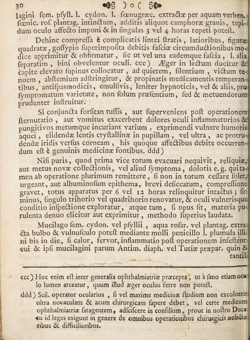 lagini fem. pfyll. 1. cydon. 1. foenugrxc. extradx per aquam verben. foenic. rof plantag. intindum, additis aliquot camphorx grants, tepi- dum oculo affedo imponi 6c in fingulas 3 vel 4 horas repeti poteft. Dehinc comprefla e complicatis lintei ftratis , latioribus, figure quadratic, goffypio fuperimpoftta debitis fafcix circumdudionibus mo- dice apprimitur & obfirmatur , ftc ut vel una eademque fafcia , 1. alia feparatim , bini obvelentur oculi. ccc) iEger in ledum ducitur & capite elevato fiipinus collocatur , ad quietem, filentium , vidum te- j nuem , abftemium adftringitur, 6c propinatis medicamentis temperan- tibus, antifpasmodicis, emulftvis, leniter hypnoticis, vel & aliis, pro fymptomatum varietate, non folum prxfentium, fed 6c metuendorum prudenter inftruitur.~;■ ■ Si conjunda forfitan tufiis , aut fuperveniens poll operationem fternutatio , aut vomitus exacerbent dolores oculi inflammatorios & pungitivos metumque incutiant varium , exprimendi vulnere humoris aquei, elidendx lends cryftallinx in pupillam , vel ultra , ac protru-u dendx Iridis verfus corneam , his quoque afFedibus debite occurren- dum eft b genuinis medicinx fontibus. ddd) Nifi puris, quod prima vice totum evacuari nequivit, reliquix,: aut metus novx colledionis, vel aliud lymptoma, doloris e. g. quita-, men ab operatione plurimum remittere , ft non in totum ceftare folet, urgeant, aut albuminofum epithema, brevi deficcatum, compreffionc gravet, totus apparatus per 6 vel 12 horas relinquitur intadus ; fir. minus, fingulo trihorio vel quadrihorio renovatur, 6c oculi vulnerisque conditio infpedione exploratur, atque turn , ft opus fit, materia pu-; rulenta denuo elicitur aut exprimitur, metbodo fuperius laudata. Mucilago fern, cydon. vel pfiyllii , aqua rofar. vel plantag. extra-: da bulbo 6c vulnufculo poteft mediante molli penicillo 1. plumula illi I ni bis in die, ft calor, fervor, inflammatio poll operationem infeftent eui 6c ipfi mucilagini parum Antim. diaph. vel Tutix prxpar. quin 6 tantili ccc) Hoc enim eft inter generalia ophthalmiatrix prxcepta , ut a fano etiamocw lo lumen arceatur, quum illud xger oculus ferre non poteft. ddd) Scil. operator ocularius 3 ft vel maxime medicinx ftudium non excoluerit: ultra novaculam 6c acum chirurgicani fapere debet, vel certe medicum ophthalmiatrix fatagcntem , adfcifcere in conftlium, prout in noftro Duca <u id leges exigunt in genere de omnibus operationibus chiri^gicis nobilio. ribus 6c difficilioribus.
