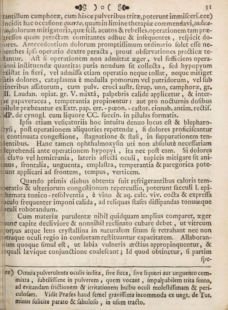 1. tantillum camphors, cum hisce pulveribus tritse,poteruntimmifcen.eee) [ncidit hac occafione quarts quam in limine therapise commendavi3m<&vz~ 70jdolorum mitigatoria,quaefcil. acutos 6crebelles5operationem tamprse- >reffos quam peraftam comitantes adhuc 6c infequentes , refpicit do- ores. Antecedentium dolorum promptiftimum ordinario folet efie ne- lenthes ipfi operatio dextre pera&a , prout obfervationes prafKcae te- tantur. Aft fi operationem non admittat seger, vel fufficiens opera- ioni inftituendae quantitas purls nondum fit colledta , fed hypopyum exiftat in fieri, vel admifla etiam operatio neque collar, neque midget : i at is dolores, cataplasma e medulla pomorumvel putridorum, veliub : dneribus aflatorum, cum pulv. crociauftr. fcrup. uno, camphors, gr« II. Laudan. opiat. gr. V. mixta, palpebris calide applicetur , 6c inter- j le papaveracea , temperantia propinentur : aut pro nofturnis dofibus nnlukeprsebeantur exExtr. pap. err.~poeon. -caftor. cinnab.antim.rebHf. dP. de cynogl. cum liquore CC. fuccin. in pilulas formatis. Ipfis etiam veficatoriis hoc intuitu denuo locus eft 6c blephato- l:yfi, poll operationem aliquoties repetendse , fi dolores proficifcantur :. continuata congeftione, ftagnatione 6c ftafi, in (uppurationem ten- lentibus. Hanc tamen ophthalmoxyfin uti non abfblute neceffariam ileprehendi ante operationem hypopyi , ita nec poft earn. Si dolores |. claVo vel hemicrania , lateris affecti oculi, topicis mitigare fit ani- ; nus, frontalia, unguenta, emplaftra, temperantia 6cparegorica pote- 31 Hi unt applicari ad frontem, tempus, verticem. Quando primis diebus obtenta fuit refrigerantibus caloris tern- >eratio 6c ulteriorum congeftionum repercuflio, poterunt lacculi 1. epi~ hemata tonico-refolventia , & vino 6c aq. calc. viv. codfta 6c expreffa >culo frequenter imponi calida, ad reliquas ftafes diffipandas tonumque )culi roborandum. Cum material purulentse nihil quidquam amplius comparet, a^ger mnc capite decliviore 6c nonnihil reclinato cubare debet, ut vitreum orpus atque lens cryftallina in naturalem fitum fe retrahant nec non itraque oculi regio in confuetamreftituantur capacitatem. A'llaboran- um quoque fimul eft , ut labia vulneris a^r&ius appropinquentur, & ?quali laevique conjunblione coalefcant; Id quod obtinetur, fi partial fpe- J : ee) Omnia pulverulenta oculis indita, five ficca, five liquori aut unguentocom- mixta , fubtilifiime in pulverem , quem vocant , impalpabilem trita funto, ad evitandam friftionem 6r irritationem bulbo oculi moleftiftimam 6c peri- culofam. Vidit Praftes haud femel graviffima incommoda ex ungt. de Tut. minus folicite parato 6c fabulofo , in ufum trafto.