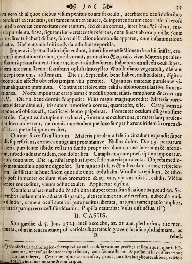 Jo( JJ m vero ab aliquot diebus vifumpenitus eoamifitoculo, acerbisque oculidoforibus ternis eft excruciatus, qui tamen nunc evanuere, & inpr#fentiarum excoriatio ulcerofa ! media corne# convexitate non tantum, fed & Tub cornea, inter hanc & iridem, ma¬ ria purulenta, flava, figuram lunar crefcentis referens, duas lineas ab ora pupiil# (quae : ituraliter fe habet) diftans, fub oculi friflione immobilis apparet, cum infiammatione llnat#. Ha£tenus nihil nifi collyria adhibuit evporifta. Imperavi clysnia ftatim injiciendum, ameridie ven#feflionembrachii finiftri, crc- t *amfomentationem vino, quod vocant, aromatico &aq. calc. viv#.Materia purulen- ftatim a prima fomentatione indinavit ad albedinem. Palpebrarum affe«3i oculi fuper- i :iem internamftrenue fcarificavi ophthalmoxyftro Woolhufiano vegetabili, di#tam : #cepi tenuem, abftemiam. Die 11. Septembr. bene habet, nullibi dolet, digitos seosoculo affefloobverfos jamjam vifu percipit. Quantitas materi# purulent# vi- iituraliquantoimminuta* Continuetrefolventes calidas ablutionesillas five fomen- itiones. No£lu imponatur cataplasma e medullapomiaffati, camphor# & croci ana '.V. Die 12. bene dorrnit&appetit: Vifus magis magisqueredit: Materia puru- i nta videtur diminui, iris autemremotior a cornea, quam folet, elfe. Cataplasmatis uponendioblitus eft, fcarificavi denuo palpebras. Fomentet oculum diligentiftime ; ;ta die* Caput valde fupiaum redinavi, fomentans oculumuna, ut materiam purulen- : m loco moverem, lie omnis uno eodemque loco Temper h#rens iridem a cornea d*- iillat, atque fichippum excitet. Optime fucceftitinftitutum. Materia purulenta fefe in circulum expandit fuper disfuperficiems corne# contiguamproxirrtamve. Nullus dolor. Die 13. perparum i ateri# purulent# albid# reftat in fundo prope circulum corne# internum &inferio- m,rubedo adnat# eadem, non dolorifica. Cataplasma ante pr#fcriptum imponatur. iptus continued Die 14. nihil ampliusfupereft de materia purulenta. Objedamedio- |c c is magnitudinis optime dignofcit. Jam igitur ad ulcus & nubeculam corne# refpicien- im. Inftilletur inhuncfinem quotidie ungt. ophthalm. Woolhus.tepidum , & fiho- s poft fomentet oculum vino aromatico &aq. calc, viv.anamixtis, calidis. Vidus enior conccditur, vinum adhuc exulet. Applicetur clyfma. Continuata hac methodo & adhibita infaper tertia fcarificatione usque ad 20. Se- :embris inflammatio adnat#disparuit, ukusculumcorne#deterfum, nubecula mul- dilutior, camera oculi anterior pure penitusliberata, natural! tamen pauloamplior, :utiris parumretroceftiffe videatur: Pupilla naturalis: Vifus diftinftus. fff) II. CASUS. I Stuttgardi# d. y. Jun. 172? ancillacoelebs, #t. 21 ann.plethorica, rite men- ruata, olim in tenera #tate poft variolas fupcratas in gravem incidit ophthalmiam, ac £ rebel- 0 Confe&ariapathologico-therapevticaexhacobfervatione pra&ica reliquisque, qusefubfe- quentur, operofms deducere fuperfedeo , cum fponte fluant, & paflim in hac differtatione jam fint inferta, Coeterum liiftorias recenfeo, prout jam olim in ephemeridibus pradicis ^bsPraefidefimt notatae &confcriptae.