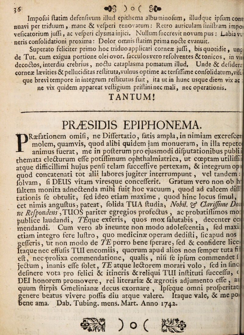 Impofui ftatim defenfivum illud epithema albuminofiim* illudque ipfumcont nuavi pertriduum, mane 6c vefperi renovatum: Retro auriculam ftniftram impos veficatorium jufli, ac vefperi ciysma injici. Nullum fuccrevit novum pus; Labia vi neris confolidationi proxima: Dolor omnis ftatim prima node evanuic. Superato feliciter primo hoc triduo applicari cornex jufli, bisquotidie, un£ de Tut. cum exigua portione oleiovor. facculosvero refolventes &tonicos, in vii decodes, interdiu crebrius, no flu cataplasma pomatum illud*. Unde 6c defidert corner levities 6c pelluciditas reftituta,vulnus optime ac terfttfime confolidatnm,vifu que brevl tempore in integrum reftitutus fuit, ita ut in hunc usque diem vix ac ne vix quidem appareat veftigium priftininec mail, nec operations. TANTUM! PRiESIDIS EPIPHONEMA. PRaTationem omifi, ne Diflertatio, fads ampla,in nimiam excrefcei molem, quamvis, quod alibi quidem jam monueram, in ilia repete< animus fuerat, me in pofterum pro ejusmodi difputadonibus publi themata eleflurum efle potiffimum ophthalmiatrica, ut coeptam utiliffi! atque difficillimi hujus penft telam fucceflive pertexam, 6c integrum op quod concatenati tot alii labores jugiter interrumpunt, vel tandem ; folvam, ft DELIS vitam viresque conceflerit. Gratum vero non ob h faltem monita adnedenda mihi fuit hoc vacuum, quod ad ealcem did! tationis fe obtulit, fed ideo etiam maxime , quod hinc locus fimul, cet nimis anguftus, pateat, folida TUA ftudia, Nobil gf ClanJJtme Dot ne Refpondens ,TUOS pariter egregios profedus, ac probatiffimos mo: publice laudandi, 7£que exferis, quos mox falutabis , decenter cc mendandi. Cum vero ab ineunte non modo adolefcentia , fed maxi etiam integro fere luftro, quo medicine operam dedifti, ficapud nos gefferis, Ut non modo de TE porro bene fperare, fed 6c confidere lice Itaquenec effufis TUI encomiis, quorum apud alios non femper tuta ft eft, nec-prolixa commendatione, qualis , nift fe ipfum commendet f jedum , inanis efle folet, TE atque ledorem morari volo , fed in fine definere vota pro felici 6c itineris 6creliquiTUI inftituti fucceflu, ( DEI honorem promovere, rei literarise 6caegrotis adjumento efle , at j quum ftirpi’s Gmelinianee decus exornare , Ipfeque omni profperitat. genere beatus vivere poflis diu atque valere. Itaque vale, 6c me po bene ama. Dab, Tubing, mens. Mart. Anno 1742.