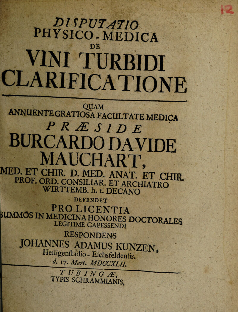 6 „ $ t-SP UT47I0 phy sico . medica DE VINI TURBIDI ,4n QUAM annuentegratiosa facultate medica P R JE S i D E burcardo da vide Mpn mauchart, wIRTTEMB. h. t. DECANO defendet ^ pro licfntta v 5UMM0S IN MEDICINA HONORES DOCTORALES legitime capessendi ales respondens j°hannes ADAMUS KUNZEN, Heiligenftadio - Eichsfeldenfis. ^ l7- Mart. MDCCXLII. ~ T U B 1 N G~&, TYPIS SCHRAMMIANIS,