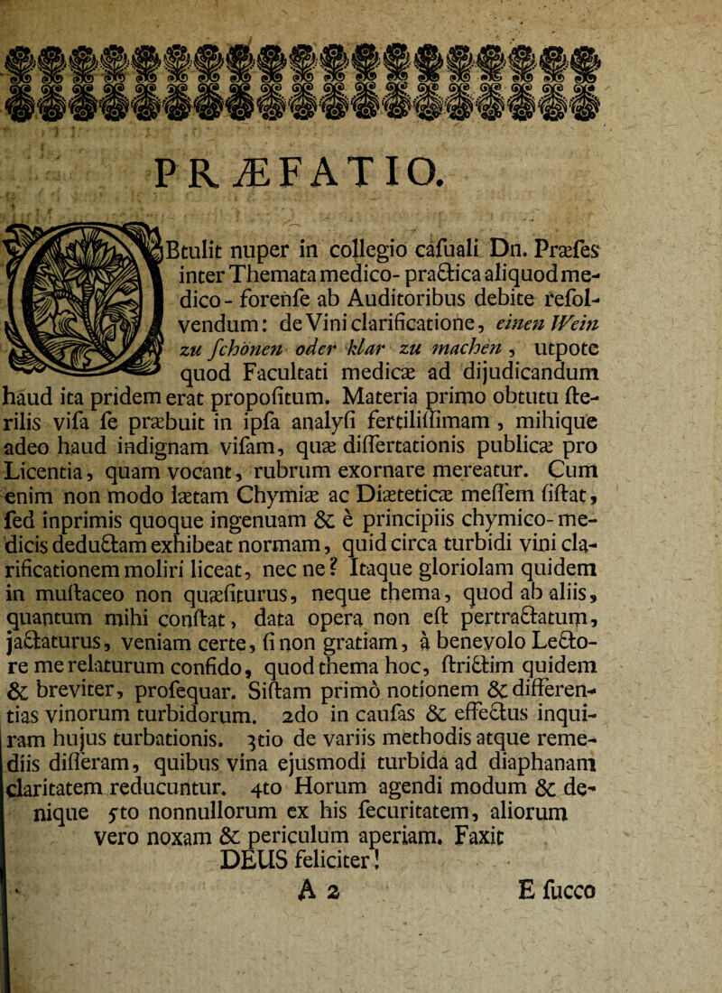R. iEF AT IO. r - • t '• • . - . 7 ( Itulit nuper in collegio cafuali Dn. Prsefes* inter Themata medico- praftica aliquod me¬ dico- forenfe ab Auditoribus debite refbl- vendum: de Vini clarificatione, einenWein zu fchonen oder klar zu machen , utpote quod Facultati medies ad dijudicandum haud ita pridem erat propofitum. Materia primo obtutu fte- rilis vifa fe prsbuit in ipfa analyfi fertiliffimam, mihique adeo haud iadignam vifam, quse difTertationis publica; pro Licentia, quam vocant, rubrum exornare mereatur. Cum enim non modo Istam Chymias ac Distetics mefTem fiflat, fed inprimis quoque ingenuam & e principiis chymico- me¬ dicis deduftam exhibeat normam, quid circa turbidi vini cla¬ rificationem moliri liceat, nec ne? Itaque gloriolam quidem in muhaceo non qusfiturus, neque thema, quod ab aliis, quantum mihi conflat, data opera non eft pertractatum, jactaturus, veniam certe, fi non gratiam, a benevolo Letlo- re me relaturum confido, quod thema hoc, ftriftim quidem & breviter, profequar. Siftam primo notionem & differen¬ tias vinorum turbidorum. 2do in caufas & effectus inqui¬ ram hujus turbationis. }do de variis methodis atque reme¬ diis differam, quibus vina ejusmodi turbida ad diaphanam claritatem reducuntur. 4to Horum agendi modum & de¬ nique $to nonnullorum ex his fecuritatem, aliorum vero noxam & periculum aperiam. Faxit DEUS feliciter! E fucco