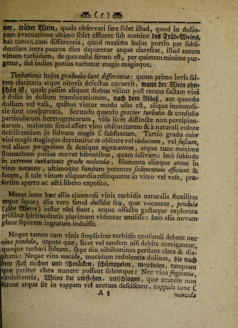 <s& c f) m IW, ttubec 3Bein, quale obfervari fere folet illud, quod in dolio¬ rum evacuatione ultimo folet effluere fub nomine De$ $rub#?Bein$, hac tamemcum differentia, quod maxima hujus portio per fubfi- dentiam intra paucos dies depuretur atque clarefcat , illud autem vitrum turbidum, de quo mihi (ermo eft, per quietem minime nur- getur, fed indies potius turbetur magis magisque. P Turbationis hujusgraduales fune differentia: quum primo levis (al¬ tem claritatis atque nitoris defectus occurrit, ttatin Der 5Ccin obn* fcb&n ifl > quale pafflm aliquot diebus vifitur poft recens factam vini 6 dolio in dolium translocationem, nad) bem Slblafj, aut quando dolium velvafa, quibus vietor modo ufus eft, aliqua immundi¬ tie iunt confpurcata. Secundo quando gravior turbatio & confufio particularum heterogenearum, vifu licet diftindte non percipien¬ darum , majorem fimul affert vino obfcuritatem & k naturali colore defeifeentiam in fulvum magis C fubfuscum. Tertio gradu color vini magis magisque deprimitur i» obfcure vel violaceum, vel fufeum, vel alium peregrinum & denique nigricantem, atque tunc maxime ftomachum potius movet bibentibus, quam lalivam: Imo fubinde in extremo turbationis gradu molenda, filamenta aliaque atomi in vino natantes, ultimoque fundum petentes fedimentum efficiunt Sc fecem, fi tale vinum aliquan diu relinquatur in vitro velvafe, prae- lertim aperto ac aeri libero expolito, - ’ Manet inter hac aliis ejusmodi vinis turbidis naturalis fluxilitas atque faporj alia vero fimul du3ilia feu, qua vocantur, pendula (jUbeSBdne) inftar olei fiunt, atque olfa&u guftuque explorata prminafpirituofitatis plurimum videntur amififle: Imo alia novum plane faporem ingratum induiffe. _ Neque tamen cum vinis (impliciter turbidis confundi debent nec vina pendula, utpote qua, licet vel tandem nifi debite corrigantur iquoque turbari (oleant, fiepe diu nihilominus perftant clara & dia- phana: Neque vina mucida, mucidum redolentia dolium, Dte nach bern goG rtecben unn fc&mdcfen, fcbumppelen, nifucbeleu, tanquam qua pariter clara manere poffunt folentque: Nec vina timentia exolefeentia, ftBeine Die Uttl(lel)en, umfcblaqen, qua atatem non ferunt atque fic in vappam vel acetum defeifeunt, vappida tunc C .  3 marcida