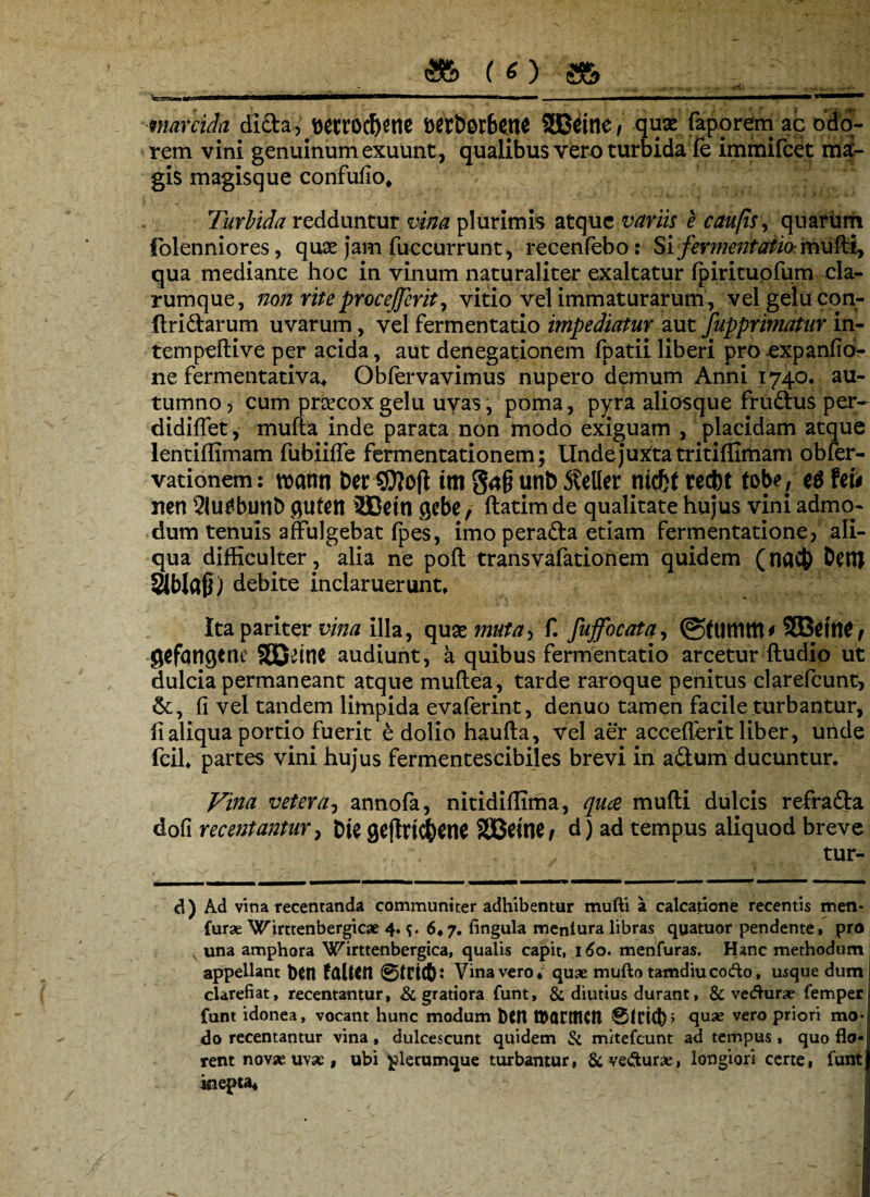 • ... marcida dida, Wtt6$ent t>ert>or6etlC fBDeine / quse faporem ac odo¬ rem vini genuinum exuunt, qualibus vero turbida ie immifcet mai- giS magisque confufio* Turbida redduntur vina plurimis atque variis e c au fis, quarum folenniores, quse jam fuccurrunt, recenfebo; Si fermentatio- mufti, qua mediante hoc in vinum naturaliter exaltatur fpiritupfum cla- rumque, non riteprocejjerit, vitio vel immaturarum , vel gelu con- ftridarum uvarum, vel fermentatio impediatur aut fupprimatur in- tempeftive per acida, aut denegationem fpatii liberi pro expanfid- ne fermentativa* Obfervavimus nupero demum Anni 1740. au¬ tumno, cum prcecoxgelu uvas, poma, pyra aliosque frudus per- didiffet, mufta inde parata non modo exiguam , placidam atque lentiffimam fubiiffe fermentationem; Unde juxta tritiffimam obfer- vationem: roann ber im gag uni) SUM nicfct recbt tobe, Uu nen 2iu^bunD gutett 2Cettl gebe, ftatimde qualitate hujus vini admo¬ dum tenuis affulgebat fpes, imoperada etiam fermentatione, ali¬ qua difficulter , alia ne poft transvafationem quidem (naC& Denj Slblajl) debite inclaruerunt. Ita pariter vina illa, quxmuta-, f. fuffocata, ©fumttt' SEWfW t gcfqngtnc audiunt, a quibus fermentatio arcetur ftudio ut dulcia permaneant atque muftea, tarde raroque penitus clarefcunt, fi vel tandem limpida evaferint, denuo tamen facile turbantur, fi aliqua portio fuerit e dolio haufta, vel aer accefierit liber, unde fcil* partes vini hujus fermentescibiles brevi in adum ducuntur. Vina veterannofa, nitidiffima, quce mufti dulcis refrada dofi recentantur, fcje geffrt<j)ene SBBetnCf d) ad tempus aliquod breve tur¬ ei) Ad vina recentanda communiter adhibentur mufti a calcatione recentis men- furae Wirttenbergicae 4.9. 6*7. fingula meniura libras quatuor pendente, pro v una amphora Wirttenbergica, qualis capit, 160. menfuras. Hanc methodum appellant bCtl faltCtl Vina vero* quae mufto tamdiucocfto, usque dum clarefiat, recentantur, & gratiora funt, & diutius durant, & vecfturae fempert funt idonea, vocant hunc modum b$n tttQfttKn 0ldd)} <lU2e vero Priori nKM do recentantur vina , dulcescunt quidem & mitefeunt ad tempus« quo flo-'i rent novae uvae, ubi plerumque turbantur, &ve&une, longiori certe, funtjj inepta*