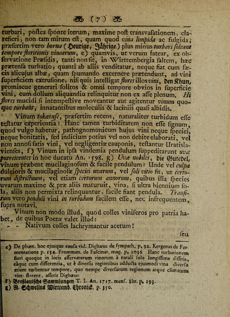 turbari, poftea fponte iterum, maxime poft transvafationem, cla- refieri) non tam mirum eft, quam quod vina limpida ac fulgida, praefertim vero horna ( £euttge, 3al)rifle ) plus minus turbari /oleant tempore floritionis vinearum, e) quamvis, ut verum fatear, ex ob- fervatione Praefidis, tahtinonfit, in Wirttembergia faltem, here prsetenfa turbatio> quanti ab aliis venditatur, neque fiat cum fe¬ cis alicujus albse, quam fpumando excernere prsetendunt, ad vini fuperficiem extrufione, nifiquis intelligatjfom illos vini, promiscue generari folitos & omni tempore obvios in fuperficie vini, curri dolium aliquandiu relinquitur non ex afle plenum* Hi flores mucidi fi intempeftive moveantur aut agitentur vinum quo¬ que turbant, innatantibus moleciilis & laciniis quafi albidis. VMurn tokaenfe^ prsefertim recens, naturaliter turbidum efle teftatur experientia : Hanc tamen turbiditatem non efle flgnum, quod Vulgo habetur, pathognomonicum hujus vini neque fpeciei, neque bonitatis, fed indicium potius vel non debite elaborati, vel non annofi fatis vini, vel negjigentfe cauponis, teflantur Uratisla- vienfes, f) Vinum in ipfa vindemia pendulum fuppeditarunt uva putrescentes in hoc ducatu An. i f5^8* g) Uva nobiles, bte ©ufeDri, vinum praebent mucilaginofum & facile pendulum: Unde vel culpa dulcioris & mucilaginofe fpeciei uvarum, vel foli vitio fit, ut certo¬ rum diftri&mm, vel etiam certorum annorum, quibus illa fpecies uvarum maxime & prae aliis maturuit, vina, fi ultra biennium (o- la, aliis non permixta relinquantur, facile fiant pendula. Tranfi- tum vero penduli vini in turbidum facilem efle, nec infrequentem, fupra notavi* Vinum non modo illud, quod colles viniferos pro patria ha¬ bet , de quibus Poetae valet illud: - - Nativum colles lachrymantur acetum! feu e) De phaen. hoc ejusque caufa vid. JOigbaeus de fympath* p. 92* Kergerus de Fer* mentatione p. 1J4* Fromman. de Fafcinat. mag. p. 10; 6 Hanc turbationem fieri quoque in locis affervatorum vinorum a natali folo longiflime diffitis, eaque cum differentia, ut c diverfis regionibus addufta ejusmodi vina diverfo etiam turbentur tempore, quo nempe diverfarum regionum atque climatum vite^ florent, afferit Digbseus SBreftollifcbC 6ommlungm T. I. An. 1717. menf. 8br. p, 195, f) 91- etymlinf asiwsmt). £i)conitf, p. 350.