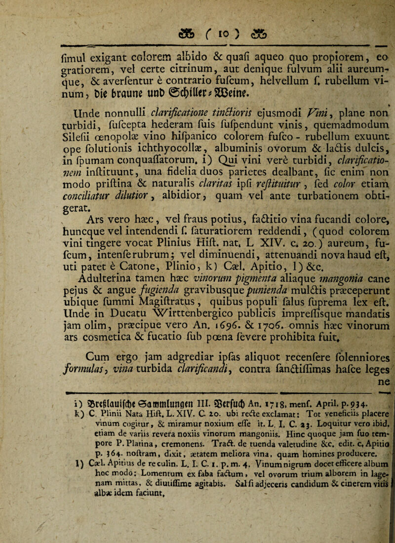 fimul exigant colorem albido & quafi agueo quo propiorem, eo gratiorem, vel certe citrinum, aut denique fulvum alii aureum¬ que, & averfentur e contrario fufcum, helvellum f* rubellum vi¬ num, t>ie braune unb @$tUer*333eine. «► Unde nonnulli clarificatione tinSHoris ejusmodi Vini, plane non turbidi, fufcepta hederam fuis fufpendunt vinis, quemadmodum Silefii oenopoke vino hifpanico colorem fufco - rubellum exuunt ope folutionis ichthyocolke, albuminis ovorum & laftis dulcis, in fpumam conquaflatorum, i) Qui vini vere turbidi, clarificatio- nem inftituunt, una fidelia duos parietes dealbant, fic enim' non modo priftina <3c naturalis claritas ipfi reftituitur , fed color etiam conciliatur dilutior, albidior, quam vel ante turbationem obti¬ gerat. f , Ars vero hsec, vel fraus potius, fa&itio vina fucandi colore, huncque vel intendendi f. faturatiorem reddendi, ( quod colorem vini tingere vocat Plinius Hift. nat4 L XIV. c. 20.) aureum, fu¬ fcum, intenferubrum; vel diminuendi, attenuandi nova haud eft, uti patet e Catone, Plinio, k) Cael. Apitio, l)&c. Adulterina tamen haec vinorum pigmenta aliaque mangonia cane pejus & angue fugienda gravibusque punienda mul&is praeceperunt ubique fummi Magiftratus , quibus populi falus fuprema lex eft. Unde in Ducatu Wirttenbergico publicis impreftisque mandatis jam olim, praecipue vero An. 1696. & 1706* -omnis haec vinorum ars cosmetica & fucatio fub poena levere prohibita fuit* Cum ergo jam adgrediar ipfas aliquot recenfere folenniores formulas, vina turbida clarificanai, contra fan&iffim.as hafce leges ne i) 55rcflauifc!)e ^ammlungen 111. ©crfuct) An. 1718, menf. Aprii. p.934. k) C. Plinii Nata Hift. L. XIV. C. 20. ubi recfte exclamat: Tot veneficiis placere vinum cogitur, & miramur noxium efle it. L. I, C. %%. Loquitur vero ibid. etiam de variis revera noxiis vinorum mangoniis. Hinc quoque jam fuo tem¬ pore P. Platina, cremonens. Tra<ft. de tuenda valetudine &c. edit. c. Apitio p. 564- noftram, dixit, aetatem meliora vina, quam homines producere. l) Cael. Apitius de reculin. L. I. C. 1. p. m. 4, Vinum nigrum docet efficere album hoc modo: Lomentum ex faba factum, vel ovorum trium alborem in lage¬ nam mittas, & diutiffime agitabis. Sal fi adjeceris candidum & cinerem vitis albae idem faciunt.