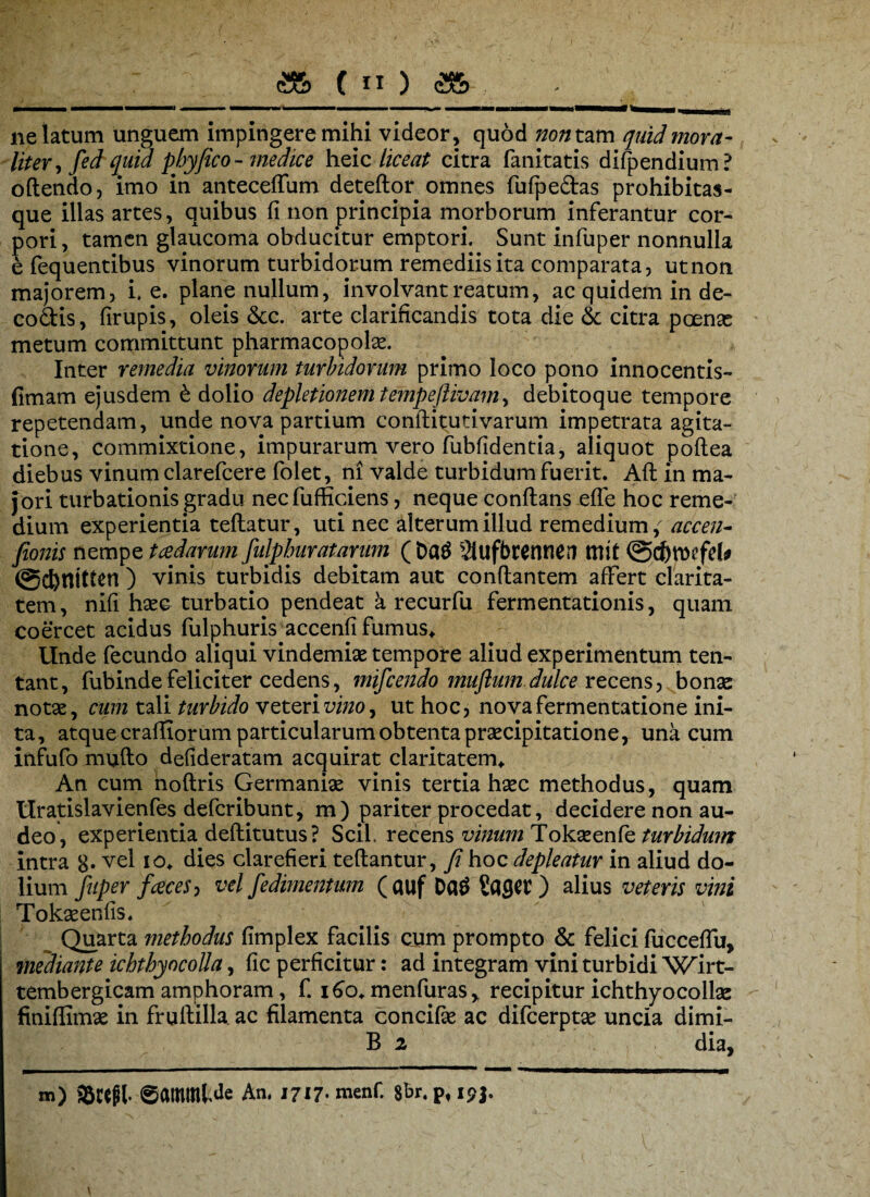 ne latum unguem impingere mihi videor, quod non tam quid mora- liter fed quid phy fico - medice heic liceat citra fanitatis difpendium? oftendo, imo in anteceffum deteftor omnes fufpe&as prohibitas- que illas artes, quibus fi non principia morborum inferantur cor¬ pori, tamen glaucoma obducitur emptori. Sunt infuper nonnulla efequentibus vinorum turbidorum remediis ita comparata, utnon majorem, i. e. plane nullum, involvant reatum, ac quidem in de- co&is, firupis, oleis &c. arte clarificandis tota die & citra poenas metum committunt pharmacopolas. Inter remedia vinorum turbidorum primo loco pono innocentis- fimam ejusdem £ dolio depletionem tempeflivam, debitoque tempore repetendam, unde nova partium conftitutivarum impetrata agita¬ tione, commixtione, impurarum vero fubfidentia, aliquot poftea diebus vinum clarefcere folet, ni valde turbidum fuerit. Afl in ma¬ jori turbationis gradu nec fufficiens, neque conflans efle hoc reme¬ dium experientia teftatur, uti nec alterum illud remedium; accen- fionis nempe tcedarum fulpburatarnm ( Datf Slufbrenner» ttlit ©cfrroefefc @d)ntttcn ) vinis turbidis debitam aut conflantem affert clarita¬ tem, nifi hxQr turbatio pendeat a recurfu fermentationis, quam coercet acidus fulphuris accenfi fumus* Unde fecundo aliqui vindemias tempore aliud experimentum ten- tant, fubinde feliciter cedens, mifcendo muftum dulce recens, bonse notae, cum tali turbido veteri vino, ut hoc, nova fermentatione ini¬ ta, atque craffiorum particularum obtenta praecipitatione, una cum infufo mufto defideratam acquirat claritatem* An cum noftris Germaniae vinis tertia haec methodus, quam Uratislavienfes defcribunt, m) pariter procedat, decidere non au¬ deo, experientia deflitutus? Scii recens vinum Tokaeenfe turbidum intra 8* vel I0> dies clarefieri teflantur, fi hoc depleatur in aliud do¬ lium fuper faces, vel fedimentum ( auf Da£ SaflCV ) alius veteris vini Tokaeenfis. Quarta methodus fimplex facilis cum prompto & felici fucceflii, mediante ichthyocolla, fic perficitur: ad integram vini turbidi Wirt- tembergicam amphoram, f. 160* menfuras, recipitur ichthyocollae finiflimae in fruftilla ac filamenta concifie ac difcerptae uncia dimi- B 2 dia, m) SBcefil. ©atnmWe An. 1717. menf. Sbr.p, ip|.