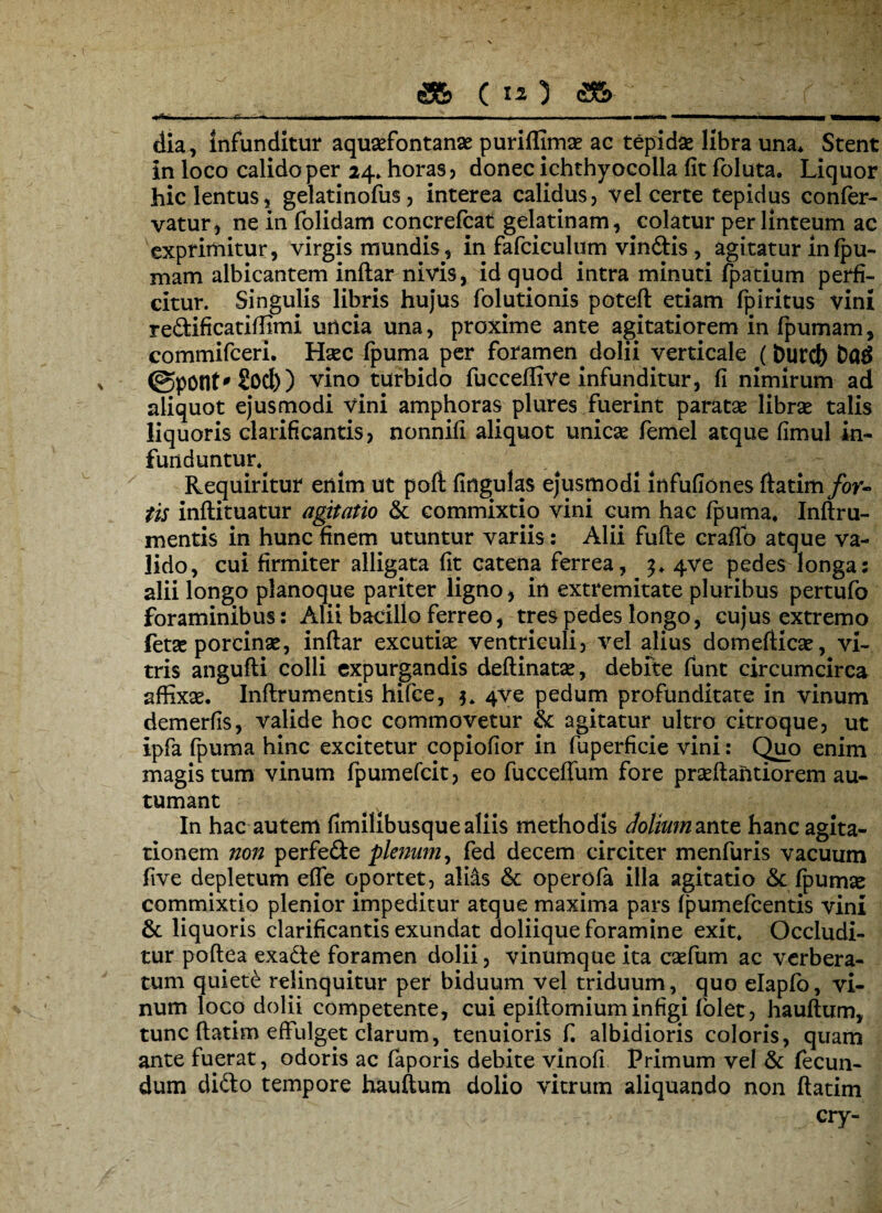 dia, infunditur aquasfontanae purifljmas ac tepidas libra una* Stent in loco calido per 24» horas, donec ichthyocolla fit foluta. Liquor hic lentus, gelatinofus, interea calidus, vel certe tepidus confer- vatur, ne in folidam concrefcat gelatinam, colatur per linteum ac exprimitur, virgis mundis, in fafciculum vindis, agitatur in fpu- mam albicantem inftar nivis, id quod intra minuti fpatium perfi¬ citur. Singulis libris hujus folutionis poteft etiam fpiritus vini redificatiffimi uncia una, proxime ante agitatiorem in fpumam, commifceri. Hasc fpuma per foramen dolii verticale (&urd) ba$ ©potit'2od)) vino turbido fucceffive infunditur, fi nimirum ad aliquot ejusmodi vini amphoras plures fuerint paratas libras talis liquoris clarificantis, nonnifi aliquot unicas femel atque fimul in¬ funduntur^ Requiritur enim ut poft fingulas ejusmodi infufiones ftatim/or- tis inftituatur agitatio & commixtio vini cum hac fpuma, Inftru- mentis in hunc finem utuntur variis: Alii fufle craflb atque va¬ lido, cui firmiter alligata fit catena ferrea, 3. 4ve pedesv longa: alii longo planoque pariter ligno, in extremitate pluribus pertufo foraminibus: Alii bacillo ferreo, tres pedes longo, cujus extremo fetas porcinas, inftar excutias ventriculi, vel alius domefticas, vi¬ tris angufti colli expurgandis deftinatas, debite funt circumcirca affixas. Inftrumentis hifce, 4ve pedum profunditate in vinum demerfis, valide hoc commovetur & agitatur ultro citroque, ut ipfa fpuma hinc excitetur copiofior in fuperficie vini: Quo enim magis tum vinum fpumefcit, eo fuccefium fore prasftantiorem au¬ tumant In hac autem fimilibusque aliis methodis dolium ante hanc agita¬ tionem non perfede plenum, fed decem circiter menfuris vacuum five depletum efle oportet, alias & operofa illa agitatio &: fpurme commixtio plenior impeditur atque maxima pars fpumefcentis vini & liquoris clarificantis exundat doliique foramine exit. Occludi¬ tur poftea exade foramen dolii, vinumque ita casfum ac verbera¬ tum quiete relinquitur per biduum vel triduum, quo elapfo, vi¬ num loco dolii competente, cui epiftomium infigi folet, hauftum, tunc ftatim effulget clarum, tenuioris f. albidioris coloris, quam ante fuerat, odoris ac faporis debite vinofi Primum vel & fecun¬ dum dido tempore hauftum dolio vitrum aliquando non ftatim cry-