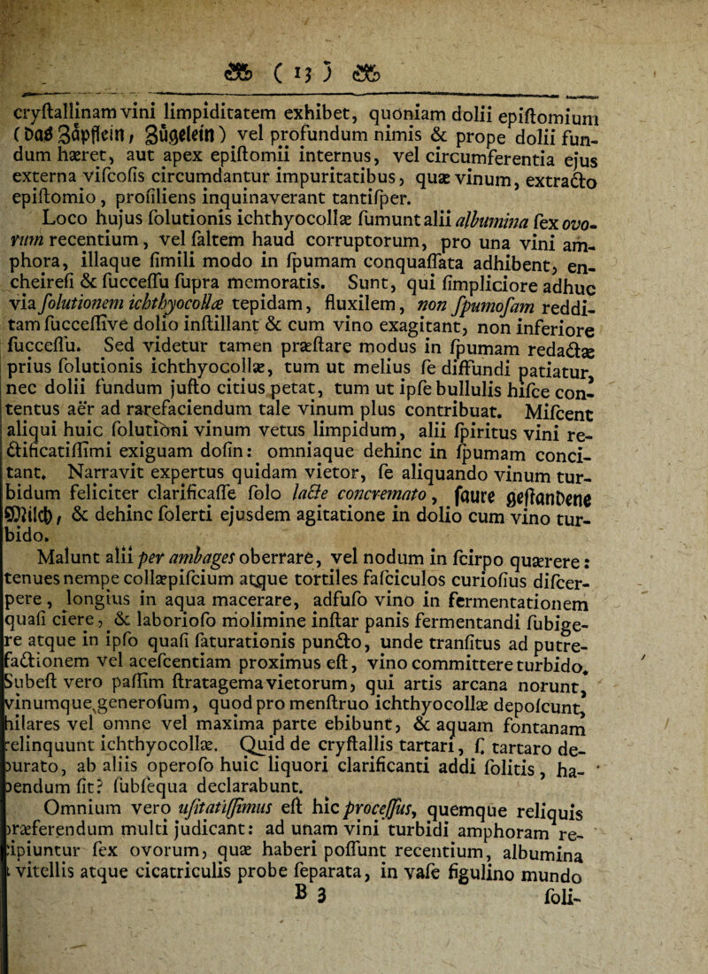 cryftallinam vini limpiditatem exhibet, quoniam dolii epiftomiurn (Da$ S^pflein / Sugeldn ) vel profundum nimis & prope dolii fun¬ dum hseret, aut apex epiftomii internus, vel circumferentia ejus externa vifcofis circumdantur impuritatibus, quas vinum, extrado epiftomio, profiliens inquinaverant tantifper. Loco hujus folutionis ichthyocollse fumunt alii albumina fex ovo¬ rum recentium, velfaltem haud corruptorum, pro una vini am¬ phora, iliaque fimili modo in fpumam conquaffata adhibent, en- cheirefi & fucceffu fupra memoratis. Sunt, qui fimpliciore adhuc via folutionem ichtbyocoUce tepidam, fluxilem, non fpumofam reddi¬ tam fu cceflive dolio inftillant & cum vino exagitant, non inferiore fucceflu. Sed videtur tamen praeftare modus in fpumam redadse j prius folutionis ichthyocollse, tum ut melius fe diffundi patiatur nec dolii fundum jufto citius petat, tum ut ipfe bullulis hifce con¬ tentus aer ad rarefaciendum tale vinum plus contribuat. Mifcent aliqui huic folutibni vinum vetus limpidum, alii fpiritus vini re- dificatiflimi exiguam dofin: omniaque dehinc in fpumam conci¬ tant* Narravit expertus quidam vietor, fe aliquando vinum tur¬ bidum feliciter clarificafle folo latte concremato, fflure fleffatiDene SKilct)/ & dehinc folerti ejusdem agitatione in dolio cum vino tur¬ bido. Malunt alii per ambages oberrare, vel nodum in fcirpo quserere: tenues nempe collsepifcium atque tortiles fafciculos curiofius difcer- pere, longius in aqua macerare, adfufo vino in fermentationem quafi ciere,.& laboriofo molimine inftar panis fermentandi fubige- re atque in ipfo quafi faturationis pundo, unde tranfitus ad putre- fadionem vel acefcentiam proximus eft, vino committere turbido* Subeft vero pafllm ftratagema vietorum, qui artis arcana norunt* vinumque%generofum, quod pro menflruo ichthyocolhe depolcunt hilares vel omne vel maxima parte ebibunt, & aquam fontanam relinquunt ichthyocollae. Quid de cryftallis tartan, £ tartaro de¬ aurato, ab aliis operofo huic liquori clarificanti addi folitis, ha- ' )endum fit? fubfequa declarabunt. Omnium vero nfitatiffimus eft hic proceffus, quemque reliquis )raeferendum multi judicant: ad unam vini turbidi amphoram re¬ cipiuntur fex ovorum, quae haberi poffunt recentium, albumina t vitellis atque cicatriculis probe feparata, in vafe figulino mundo