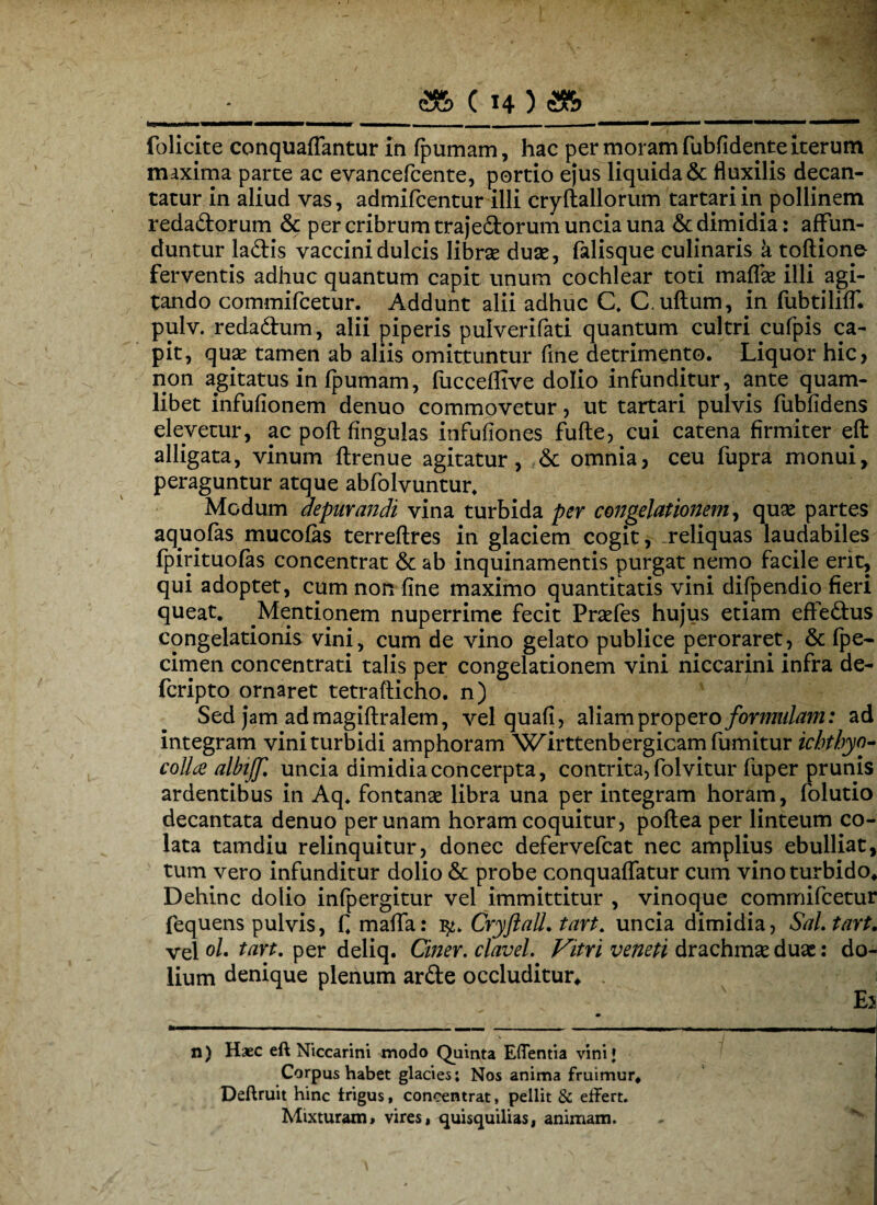 folicite conquaflantur in fpumam, hac per moram fubfidente iterum maxima parte ac evancefcente, portio ejus liquida & fluxilis decan¬ tatur in aliud vas, admifcentur illi cryftallorum tartari in pollinem redadorum & per cribrum trajedorum uncia una & dimidia: affun¬ duntur ladis vaccini dulcis libras duas, falisque culinaris a tortione- ferventis adhuc quantum capit unum cochlear toti maflas illi agi¬ tando commifcetur. Addunt alii adhuc C. C.uftum, in fubtiliff. pulv. redadum, alii piperis pulverifati quantum cultri cufpis ca¬ pit, quas tamen ab aliis omittuntur fine detrimento. Liquor hic, non agitatus in fpumam, fucceflive dolio infunditur, ante quam¬ libet infufionem denuo commovetur, ut tartari pulvis fubfidens elevetur, ac poft fingulas infufiones fufte, cui catena firmiter efl: alligata, vinum ftrenue agitatur, & omnia, ceu fupra monui, peraguntur atque abfolvuntur. Modum depurandi vina turbida per congelationem, quas partes aquofas mucofas terreftres in glaciem cogit, reliquas laudabiles fpirituofas concentrat & ab inquinamentis purgat nemo facile erit, qui adoptet, cum non fine maximo quantitatis vini difpendio fieri queat. Mentionem nuperrime fecit Prasfes hujus etiam effedus congelationis vini, cum de vino gelato publice peroraret, & fpe- cimen concentrati talis per congelationem vini niccarini infra de- fcripto ornaret tetrafticho. n) Sed jam admagiftralem, vel quafi, aliam prop ero formulam: ad integram vini turbidi amphoram 'Wirttenbergicam fumitur icbthyo- colla albijf. uncia dimidia concerpta, contrita, folvitur fuper prunis ardentibus in Aq. fontanas libra una per integram horam, folutio decantata denuo per unam horam coquitur, poftea per linteum co¬ lata tamdiu relinquitur, donec defervefcat nec amplius ebulliat, tum vero infunditur dolio & probe conquaflatur cum vino turbido* Dehinc dolio infpergitur vel immittitur , vinoque commifcetur fequens pulvis, fi mafla: iCryftall. tart. uncia dimidia, SaLtart. vel ol. tart. per deliq. Ciner. clavel. Vitri veneti drachmas duas: do¬ lium denique plenum arde occluditur* . Ej n) Haec eft Niccarini modo Quinta Edentia vini* Corpus habet glacies; Nos anima fruimur* Deftruit hinc trigus, concentrat, pellit & effert. Mixturam, vires, quisquilias, animam.
