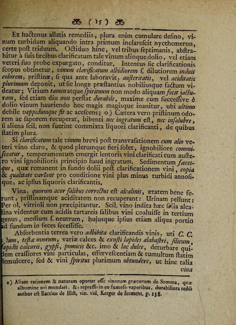<2& r *r) Ex ha&enus allatis remediis, plura enim cumulare defino, vi¬ num turbidum aliquando intra primum inclarefcit nycthemeron, certepoftttiduunu O&iduo hinc, vel tribus feptimanis, abflra- hitur a fuis fecibus clarificatum tale vinum alioque dolio, vel etiam veteri fuo probe expurgato, conditur. Intentus fic clarificationis fcopus obtinetur, vinum clarificatum albidiorem fi dilutiorem induit colorem, priflinse, fi qua ante laboravit, aufteritatis, vel additam plurimum deponit, ut fic longe praflantius nobiliusque fadlum vi¬ deatur; Virium tamen atquefpirituum non modo aliquam fecit jaEht- ram, fed etiam diu non perflat durabile, maxime cum fucceflive & dolio vinum hauriendo hoc magis magisque inanitur, ubi idtimo debile vappidumqne fit ac acefcens; o) Cseteravero priflinum odo¬ rem ac faporem recuperat, bibenti nec ingratum eft, nec infalubre, fi aliena fcil. non fuerint commixta liquori clarificanti, de quibus liatim plura. i Si clarificatum tale vinum brevi pofl transvafationem cum alio ve¬ teri vino claro, & quod plerumque fieri folet, ignobiliore commi- fceatur^ temperamentum emergit lentoris vini clarificari cum aufle- ro vini ignobilioris principio haud ingratum. Sedimentum faces- quer quae remanent in fundo dolii pofl clarificationem vini, copia & qualitate variant pro conditione vini plus minus turbidi annofi- que, ac ipfius liquoris clarificantis. Vina, quorum acor faltbns correctus efl alcalinis, aetatem bene fe¬ runt, priftinamque aciditatem non recuperant: llrinam pellunt: Per ol. vitrioli non praecipitantur. Scii vino indita haec Oiia alea- lina videntur cum acidis tartareis falibus vini coaluifle in tertium »enus, medium fi neutrum, hujusque ipfius etiam aliqua portio id fundum in feces fecefliffe, Abforbentia terrea vero adhibita clarificandis vinis, uti C. C. Ium, tefta ovorum, variae calces & exufti lapides alabaftri, filicum* 1lapidis calcarii, gypfiy pumicis &c. imo & lac dulce, deturbare qui- lem crafliores vini particulas, effervefeentiam & tumultum flatim iemulcere, fed & vini fpiritus plurimum obtundere, ut hinc talia vina o) Aliam rationem & naturam oportet efle vinorum graecorum de Somma, quse albumine ovi mundari, & > repreflb in eo fumofis vaporibus, durabiliora reddi author eft Baccius de Hiftt vin. vid. Kerger de ferment, p. i}8*