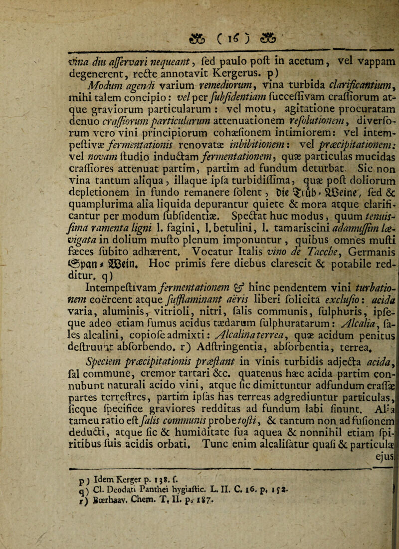 mna diu affevvari nequeant, fed paulo poft in acetum, vel vappam degenerent, re&e annotavit Kergerus. p) Modum agendi varium remediorum, vina turbida clarificantium, mihi talem concipio: vel per fubjidentiam fucceflivam craffiorum at¬ que graviorum particularum : vel motu, agitatione procuratam denuo craffiorum particularum attenuationem refolutionem, diverfo- rum vero vini principiorum cohaefionem intimiorem: vel intem- peftivte fermmtationis renovatte inhibitionem: vel praecipitationem: vel novam ftudio induftam fermentationem^ quae particulas mucidas craffiores attenuat partim, partim ad fundum deturbat. Sic non vina tantum aliqua, iliaque ipfa turbidiffima, quae poft doliorum depletionem in fundo remanere folent, Dte ub * SBcine, fed & quamplurima alia liquida depurantur quiete & mora atque clarifi¬ cantur per modum fubfidentiae. Spe&at huc modus, quum tenuis- fima ramenta ligni 1. fagini, fbetulini, 1. tam aris cini adamuffim lae- vigata in dolium mufto plenum imponuntur , quibus omnes mufti faeces fubito adhaerent* Vocatur Italis vino de Tacche, Germanis ©pati* SEBein* Hoc primis fere diebus clarescit <$c potabile red¬ ditur* q) Intempeftivam fermentationem hinc pendentem vini turbatio- nem coercent atque fufflaminant aeris liberi folicita exclufio: acida varia, aluminis, vitrioli, nitri, falis communis, fulphuris, ipfe- que adeo etiam fumus acidus taedarum fulphuratarum : Alcalia, fa- les alcalini, copiofe admixti: Alcalinaterrea, quae acidum penitus deftruirat abforbendo* r) Adftringentia, abiorbentia, terrea. Speciem praecipitationis praejiant in vinis turbidis adjeda acida yi fal commune, cremor tartari &c. quatenus haec acida partim con- nubunt naturali acido vini, atque fic dimittuntur adfundum craflae partes terreftres, partim ipfas has terreas adgrediuntur particulas, ficque fpecifice graviores redditas ad fundum labi finunt* Aha tameu ratio eft falis communis probttofli, & tantum non adfufionem dedufti, atque fic & humiditate fua aquea & nonnihil etiam fpi- ritibus fuis acidis orbati* Tunc enim alcalifatur quafi & particula^ ejus ✓ . ^ p ) Idem Kerger p. 138. f. q) Cl. Deodaji Panthei hygiaftic. L. II. C. 16. pf if 2- t) Bcerhaav, Chetn. Tt II. p*