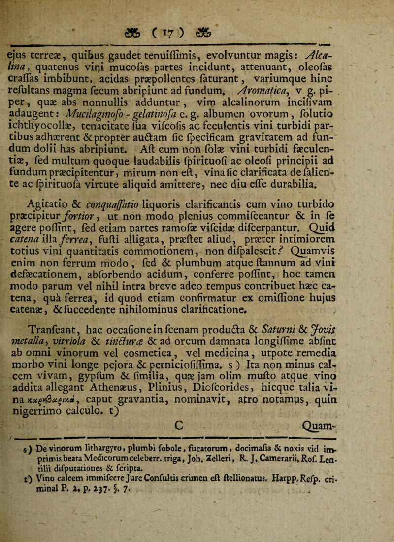 ejus terrese, quibus gaudet tenuiflimis, evolvuntur magis: Alea- lina, quatenus vini mucofas partes incidunt, attenuant, oleofas craifas imbibunt, acidas praepollentes faturant, variumque hinc refultans magma fecum abripiunt ad fundum* Aromatica, v. g. pi- . per, quae abs nonnullis adduntur , vim alcalinorum incifivam adaugent: Mucilagmofo - gelatinofa e. g. albumen ovorum , folutio ichthyocolla*, tenacitate fua vifeofis ac feculentis vini turbidi par¬ tibus adhaerent & propter audam fic fpecificam gravitatem ad fun¬ dum dolii has abripiunt* Aft cum non folae vini turbidi faeculen¬ tiae, fed multum quoque laudabilis fpirituofi ac oleofi principii ad fundum praecipitentur, mirum non eft, vina fic clarificata de falien- te ac fpirituofa virtute aliquid amittere, ncc diu effe durabilia* Agitatio & conqnajjatio liquoris clarificantis cum vino turbido praecipitur fortior, ut non modo plenius commifceantur & in fc agere poflint, fed etiam partes ramofie vifcidse difeerpantur. Quid catena illa ferrea, fufti alligata, praeftet aliud, praeter intimiorem totius vini quantitatis commotionem, non difpalescit/ Quamvis enim non ferrum modo , fed & plumbum atque ftannum ad vint defaecationem, abforbendo acidum, conferre poffint, hoc tamen modo parum vel nihil intra breve adeo tempus contribuet haec ca¬ tena, qua ferrea, id quod etiam confirmatur ex omiffione hujus catenae, &fuccedente nihilominus clarificatione. Tranfeant, hac occafionein fcenam produda & Saturni & Jovh metalla, vitriola tinthirce & ad orcum damnata longiffime abfint ab omni vinorum vel cosmetica, vel medicina, utpote remedia morbo vini longe pejora & perniciofiflima. s ) Ita non minus cal¬ cem vivam, gypfum & fimilia, quae jam olim mufto atque vino addita allegant Athenaeus, Plinius, Diofcorides, hicque talia vk caput gravantia, nominavit, atro notamus, quin nigerrimo calculo, t) C Quam- s) De vinorum lithargyro» plumbi fobole, fucatorum, docimafia & noxis vid im¬ primis beata Medicorum celeberr. triga, Joh, Zelleri, R. J* Camerarii, Rof. Len* tilii difputationes & {cripta, r) Vino calcem immifeere Jure Confultis crimen eft ftellionatus. Harpp,Refp. cri- minal P. 1* p, 237. §. 7. - ,