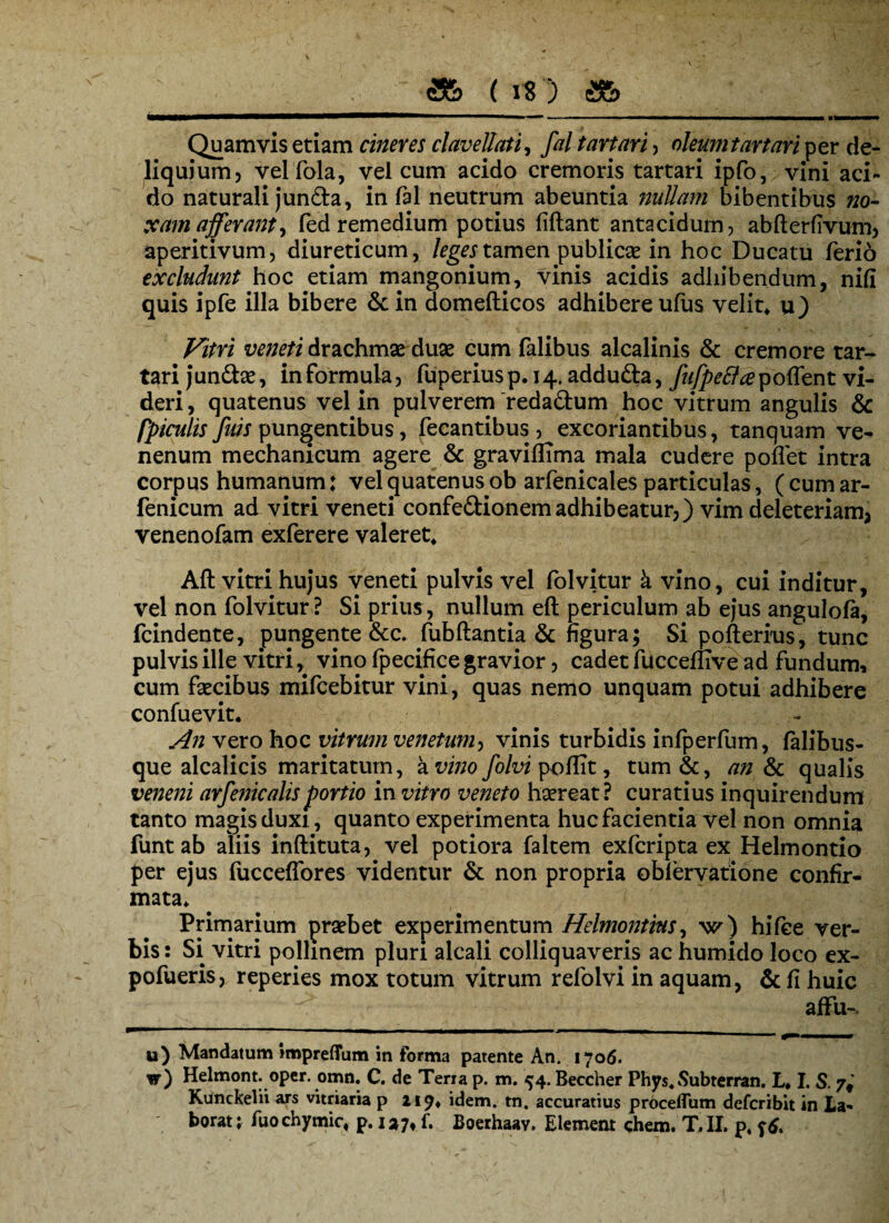 a& (is) a& Quamvis etiam cineres clavellati, fal tartari , oleum tartari per de¬ liquium) velfola, vel cum acido cremoris tartari ipfo, vini aci¬ do naturali jun&a, in fal neutrum abeuntia nuUafn bibentibus no- xam afferant, fed remedium potius fiftant antacidum, abfterfivum, aperitivum, diureticum, leges tamen publicae in hoc Ducatu ferio excludunt hoc etiam mangonium, vinis acidis adhibendum, nifi quis ipfe illa bibere & in domefticos adhibere ufus velit* u) \ . , ** * ' -V Vitri veneti drachmae duae cum falibus alcalinis & cremore tar¬ tari jun&ae, in formula, fuperiusp. 14. addufta, fufpefl a poffent vi¬ deri, quatenus vel in pulverem redadum hoc vitrum angulis & [piculis Juis pungentibus, fecantibus , excoriantibus, tanquam ve¬ nenum mechanicum agere & graviffima mala cudere poffet intra corpus humanum: vel quatenus ob arfenicales particulas, ( cum ar- fenicum ad vitri veneti confedionem adhibeatur,) vim deleteriam, venenofam exferere valeret* Aft vitri hujus veneti pulvis vel folvitur k vino, cui inditur, vel non folvitur? Si prius, nullum eft periculum ab ejus angulofa, fcindente, pungente &c. ftibftantia & figura; Si pofterius, tunc pulvis ille vitrivino (pecifice gravior, cadet fucceflive ad fundum, cum faecibus mifcebitur vini, quas nemo unquam potui adhibere confuevit. An vero hoc vitrum venetum, vinis turbidis infperfum, falibus- que alcalicis maritatum, a vino folvi poflit, tum&, an & qualis veneni arfenicalisportio in vitro veneto haereat? curatius inquirendum tanto magis duxi, quanto experimenta huc facientia vel non omnia funt ab aliis inftituta, vel potiora faltem exfcripta ex Helmontio per ejus fucceffores videntur & non propria oblervatione confir¬ mata* Primarium praebet experimentum Helmontins, w) hifee ver¬ bis : Si vitri pollmem pluri alcali colliquaveris ac humido loco ex- pofueris, reperies mox totum vitrum refolvi in aquam, & fi huic affu-s u) Mandatum impreflfum in forma patente An. 1706. w) Helmont. oper. omn. C. de Terra p. m. 54. Beccher Phys, Subrerran. L* I. S. 7* Kunckelii ars vitriaria p 219* idem. tn. accuratius proceffum defcribit in La¬
