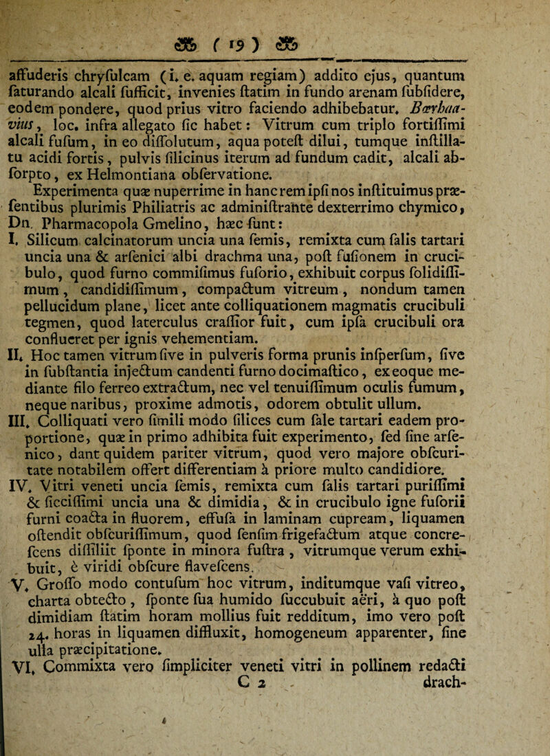 affuderis chryfulcam (i* e, aquam regiam) addito ejus, quantum faturando alcali fufEcit, invenies ftatim in fundo arenam fubfidere, eodem pondere, quod prius vitro faciendo adhibebatur, Bcerhaa- vius, loc. infra allegato fic habet: Vitrum cum triplo fortiflimi alcali fufum, in eo diffolutum, aqua poteft dilui, tumque inftilla- tu acidi fortis, pulvis filicinus iterum ad fundum cadit, alcali ab- forpto, ex Helmontiana obfervatione. Experimenta quas nuperrime in hanc rem ipfi nos inflituimus pras- fentibus plurimis Philiatris ac adminiftrahte dexterrimo chymico , Dn, Pharmacopola Gmelino, hasc funt: I. Silicum calcinatorum uncia una femis, remixta cum falis tartari uncia una & arfenici albi drachma una, poft fufionem in cruci- bulo, quod furno commifimus fuforio, exhibuit corpus folidifli- mum , candidiflimum , compadum vitreum , nondum tamen pellucidum plane, licet ante colliquationem magmatis crucibuli tegmen, quod laterculus craflior fuit, cum ipfa crucibuli ora conflueret per ignis vehementiam. II* Hoc tamen vitrum five in pulveris forma prunis infperfum, five in fubftantia injedum candenti furno docimaftico, exeoque me¬ diante filo ferreo extradum, nec vel tenuiflimum oculis fumum, neque naribus, proxime admotis, odorem obtulit ullum, III, Colliquati vero fimili modo filices cum fale tartari eadem pro¬ portione, quae in primo adhibita fuit experimento, fed fine arfe- nico, dant quidem pariter vitrum, quod vero majore obfcuri- tate notabilem offert differentiam a priore multo candidiore. IV, Vitri veneti uncia femis, remixta cum falis tartari puriflTmi & ficciflimi uncia una & dimidia, & in crucibulo igne fuforii furni coada in fluorem, effufa in laminam cupream, liquamen oftendit obfcuriflimum, quod fenfim frigefadum atque concre- fcens difliliit fponte in minora fuftra , vitrumque verum exhi¬ buit, e viridi obfcure flavefeens. ; V, Groffo modo contufum hoc vitrum, inditumque vafi vitreo, charta obtedo , fponte fua humido fuccubuit aeri, a quo poft dimidiam ftatim horam mollius fuit redditum, imo vero poft 14, horas in liquamen diffluxit, homogeneum apparenter, fine ulla praecipitatione, VI, Commixta vero fimpiiciter veneti vitri in pollineryj redadi C 2 . drach-