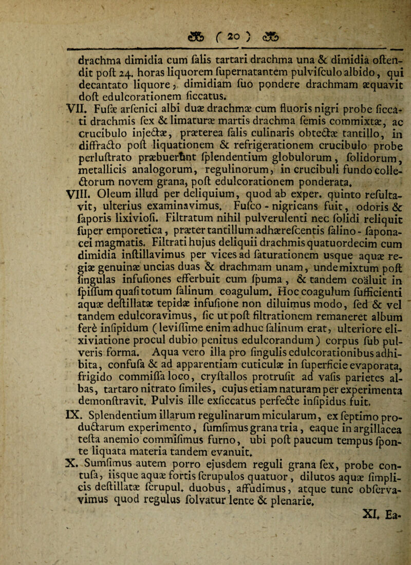 e drachma dimidia cum falis tartari drachma una & dimidia often- dit poft 24. horas liquorem fupernatantem pulvifculo albido, qui decantato liquore , dimidiam luo pondere drachmam aequavit doft edulcorationem ficcatus. VII. Fufte arfenici albi duae drachmae cum fluoris nigri probe ficca- ti drachmis fex & limaturae martis drachma femis commixtae, ac crucibulo inje&ae, praeterea falis culinaris obte&ae tantillo, in diffra&o poli liquationem & refrigerationem crucibulo probe perlullrato praebuerant fplendentium globulorum, folidorum, metallicis analogorum, regulinorum, in crucibuli fundo colle¬ ctorum novem grana, poft edulcorationem ponderata, VIII. Oleum illud per deliquium, quod ab exper. quinto refulta- vit, ulterius examinavimus, Fufco - nigricans fuit, odoris faporis lixivioli. Filtratum nihil pulverulenti nec folidi reliquit fuper emporetica, praeter tantillum adhaerefcentis falino- fapona- cei magmatis. Filtratihujus deliquii drachmis quatuordecim cum dimidia inftillavimus per vices ad feturationem usque aquse re¬ giae genuinae uncias duas & drachmam unam, unde mixtum poft lingulas infufiones efferbuit cum fpuma , & tandem coaluit in fpiffum quali totum felinum coagulum. Hoc coagulum fufficienti aquae deftillatae tepidae infufione non diluimus modo, fedr& vel tandem edulcoravimus, fic ut poft filtrationem remaneret album fer£ infipidum (leviffime enim adhuc felinum erat, ulteriore eli- xiviatione procul dubio penitus edulcorandum) corpus fub pul¬ veris forma. Aqua vero illa pro fingulisedulcorationibus adhi¬ bita, confufe & ad apparentiam cuticulse in fuperficie evaporata, frigido commiflaloco, cryftallos protrufit ad vafis parietes al¬ bas, tartaro nitrato fimiles, cujus etiam naturam per experimenta demonftravit. Pulvis ille exficcatus perfeCte infipidus fuit. IX. Splendentium illarum regulinarum micularum, ex feptimo pro- du&arum experimento, fumfimus grana tria, eaque in argillacea tefta anemio commifimus furno, ubi poft paucum tempus fpon- te liquata materia tandem evanuit. X. Sumfimus autem porro ejusdem reguli grana fex, probe con- tufa, iisque aquae fortis fcrupulos quatuor , dilutos aquae fimpli- cis deftillatae fcrupul. duobus, affudimus, atque tunc obferva- vimus quod regulus folvatur lente & plenarie. XI* Ea-
