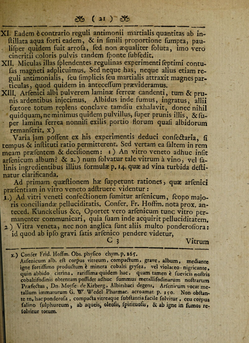 <3& ( ai ) <2fe XI. Eadem t contrario reguli antimonii martialis quantitas ab in- ftillata aqua forti eadem, & in fimili proportione fumpta, pau- lifper quidem fuit arrofa, fed non aequaliter foluta, imo vero cineritii coloris pulvis tandem (ponte fubfedit. XII. Miculas illas fplendentes regulinas experimentifeptimi contu- fas magneti adplicuimus. Sed neque has, neque alius etiam re¬ guli antimonialis, feu (implicis feu martialis attraxit magnes par¬ ticulas, quod quidem in anteceffum praevideramus. XIII. Arfenici albi pulverem lamipae ferreae candenti, tum & pru¬ nis ardentibus injecimus. Albidus inde fumus, ingratus, allii faetore totum replens conclave tamdiu exhalavit, donec nihil quidquam, ne minimus quidem pulvillus, fuper prunis illis, &fu- per lamina ferrea nonnifi exilis portio florum quafi albidorum remanferit* x) Varia jam poflent ex his experimentis deduci confe&aria, fi tempus & inftituti ratio permitterent. Sed vertam ea faltem in rem meam prsefentem &decifionem: i) An vicro veneto adhuc infit arfenicum album? & 2.) num folvatur tale vitrum a vino, vel fa- linis ingredientibus illius formulae p* 14. quae ad vina turbida defti- natur clarificanda. Ad primam quaeftionem hae fuppetunt rationes, quae arfenici praefentiam in vitro veneto adftruere videntur : ^ jl.) Ad vitri veneti confe&ionem fumitur arfenicum, fcopo majo¬ ris conciliandae peliuciditatis. Confer, Fr. HofFm. nota prox, an- teced. Kunckelius &c,. Oportet vero arfenicum tunc vitro per¬ mananter communicari, quia fuam inde acquirit pelluciditatem, 2 ) Vitra veneta, nec non anglica funt aliis multo ponderofiora: id quod ab ipfo gravi fatis arfenico pendere videtur, C 3 Vitrum X.) Confer Frid. HofFm. Obs. phy fico chym.p. a6f. Arfenicum alb. eft corpus vitreum, compadum, grave, album, mediante igne fortiflimo produdum h minera cobalti giyfea, vel violaceo-nigricante, quin abbido eurina, rariflima quidem hac, quam tamen e fuevicis noftris cobaltifodinis obtentam poflidet adhuc fummus metallifodinarum noftrarum Praefedus, Dn. Moyfe de Kirberg, Albirsbaci degens* Arfenicum vocat me¬ tallum immaturum G. W. Wedel Pharmac. acroamat p. jyo. Non obftan- te tn*hacponderofa , compada vitreaque fubftantia facile folvitur , ceu corpus falino fulphureum j ab aqueis, olcofis, fpirituofis, & ab igne in fumos re- lolvitur totum.