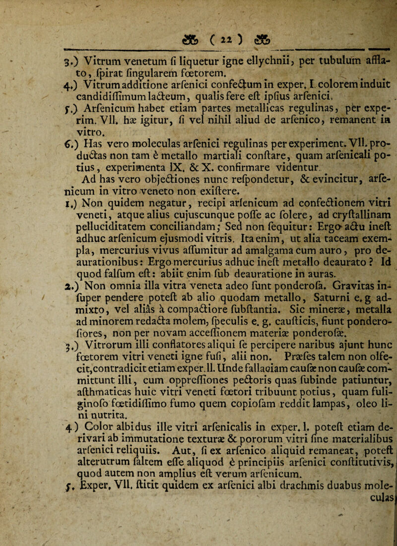 ,, ._jsb («) &>_: . ; > 3.) Vitrum venetum fi liquetur Igne ellychnii) per tubulum affla¬ to , fpirat lingularem foetorem, 4*) Vitrum additione arfenici confe&umin exper. I colorem induit candidifHmumla&eum, qualis fere eft ipfius arfenici, f.) Arfenicum habet etiam partes metallicas regulinas, per expe- rim. Vll. hae igitur, fi vel nihil aliud de arfenico, remanent ia vitro* 6.) Has vero moleculas arfenici regulinas perexperiment. VlL pro- dudas non tam e metallo martiali conflare, quam arfenicali po¬ tius , experimenta IX, & X. confirmare videntur. Ad has vero obje&iones nunc refpondetur, & evincitur, arfe- nicum in vitro veneto non exiftere. i#) Non quidem negatur, recipi arfenicum ad confedionem vitri veneti, atque alius cujuscunque poffe ac folere, ad cryflallinam pelluciditatem conciliandam; Secl non fequitur: Ergaa&u ineft adhuc arfenicum ejusmodi vitris. Ita enim, ut alia taceam exem¬ pla, mercurius vivus affluuntur ad amalgama cum auro, pro de- aurationibust Ergo mercurius adhuc ineft metallo deaurato ? Id quod falfum eft: abiit enim fub deauratione in auras. 2. ) Non omnia illa vitra veneta adeo funt ponderofa. Gravitas in- fuper pendere poteft ab alio quodam metallo, Saturni e*g ad¬ mixto, vel alias a compa&iore fubftantia. Sic minerae, metalla ad minorem redafta molem, fpeculis e, g, caufticis, fiunt pondero- fiores, non per novam acceflionem materias ponderofk, 3, ) Vitrorum illi conflatores aliqui fe percipere naribus ajunt hunc foetorem vitri veneti igne fufi, alii non. Praefes talem non olfe¬ cit,contradicit etiam exper. 11. Unde fallaciam caulae non caulae com¬ mittunt illi, cum oppreffiones pedoris quas fubinde patiuntur, afthmaticas huic vitri veneti foetori tribuunt potius, quam fuli- ginofo foetidiflimo fumo quem copiofam reddit lampas, oleo li¬ ni nutrita. 4 ) Colpr albidus ille vitri arfenicalis in exper, 1. poteft etiam de¬ rivari ab immutatione texturae & pororum vitri fine materialibus arfenici reliquiis. Aut, fi ex arfenico aliquid remaneat, poteft alterutrum faltem effle aliquod £ principiis arfenici conftitutivis, i quod autem non amplius eft verum arfenicum. f, Exper, Vll, ftitit quidem ex arfenici albi drachmis duabus mole- 1 ; culas)