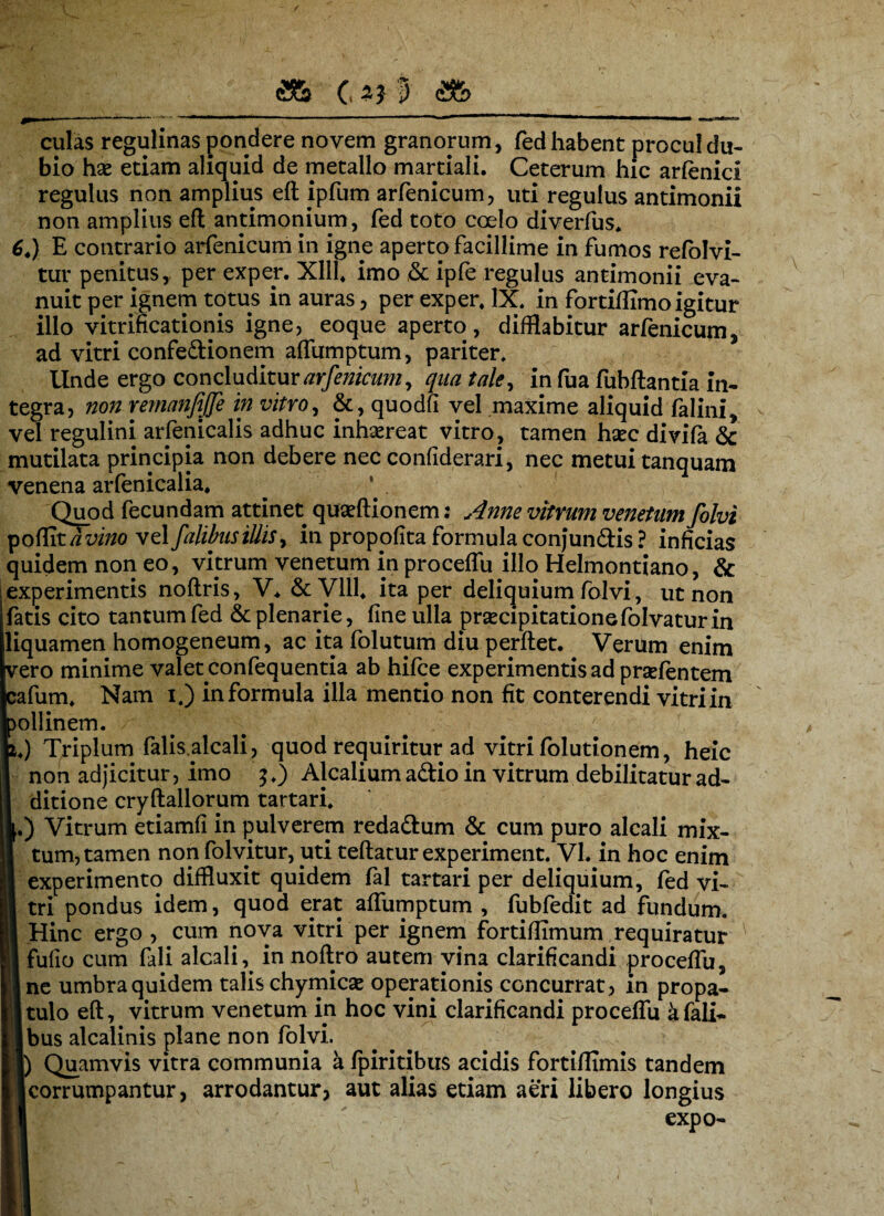 culas regulinas pondere novem granorum, fed habent procul du¬ bio hae etiam aliquid de metallo martiali. Ceterum hic arfenici regulus non amplius eft ipfum arfenicum, uti regulus antimonii non amplius eft antimonium, fed toto coelo diverfus. 6.) E contrario arfenicum in igne aperto facillime in fumos refolvi- tur penitusy per expep. Xlll. imo & ipfe regulus antimonii eva¬ nuit per ignem totus in auras, per exper, IX. in fortiflimo igitur illo vitrificationis igne, eoque aperto, difflabitur arfenicum, ad vitri confe&ionem affumptum, pariter. Linde ergo concluditur arfenicum, qua tale, in fua fubftantia in¬ tegra, non remanfijfe in vitro, &, quodfi vel .maxime aliquid felini, vel regulini arfenicalis adhuc inhsereat vitro, tamen haec divifa & mutilata principia non debere nec confiderari, nec metui tanquam venena arfenicalia. Quod fecundam attinet quaeftionem: Anne vitrum venetam folvi po({itavmo vdfalihisillisy in proppfita formulaconjunftis ? inficias quidem non eo, vitrum venetum in proceffu illo Helmontiano, & experimentis noftris, V* &V111. ita per deliquium folvi, ut non fatis cito tantum fed & plenarie, fine ulla praecipitatione folvatur in liquamen homogeneum, ac ita folutum diu perflet. Verum enim vero minime valet cronfequentia ab hifce experimentis ad prsefentem ^afum. Nam i.) in formula illa mentio non fit conterendi vitri in ollinem. .) Triplum falis.alcali, quod requiritur ad vitri folutionem, heic non adjicitur, imo $.) Alcalium aftio in vitrum debilitatur ad¬ ditione cryftallorum tartari. .) Vitrum etiamfi in pulverem redadlum & cum puro alcali mix¬ tum, tamen non folvitur, uti teftatur experiment. VI. in hoc enim experimento diffluxit quidem fal tartari per deliquium, fed vi¬ tri pondus idem, quod erat affumptum , fubfedit ad fundum. Hinc ergo, cum nova vitri per ignem fortiffimum requiratur * fufio cum fali alcali, in noftro autem vina clarificandi proceffu, ne umbra quidem talis chymicae operationis concurrat, in propa¬ tulo eft, vitrum venetum in hoc vini clarificandi proceffu afali- bus alcalinis plane non folvi. j) Quamvis vitra communia a fpiritibus acidis fortiflimis tandem corrumpantur, arrodantur, aut alias etiam aeri libero longius expo-