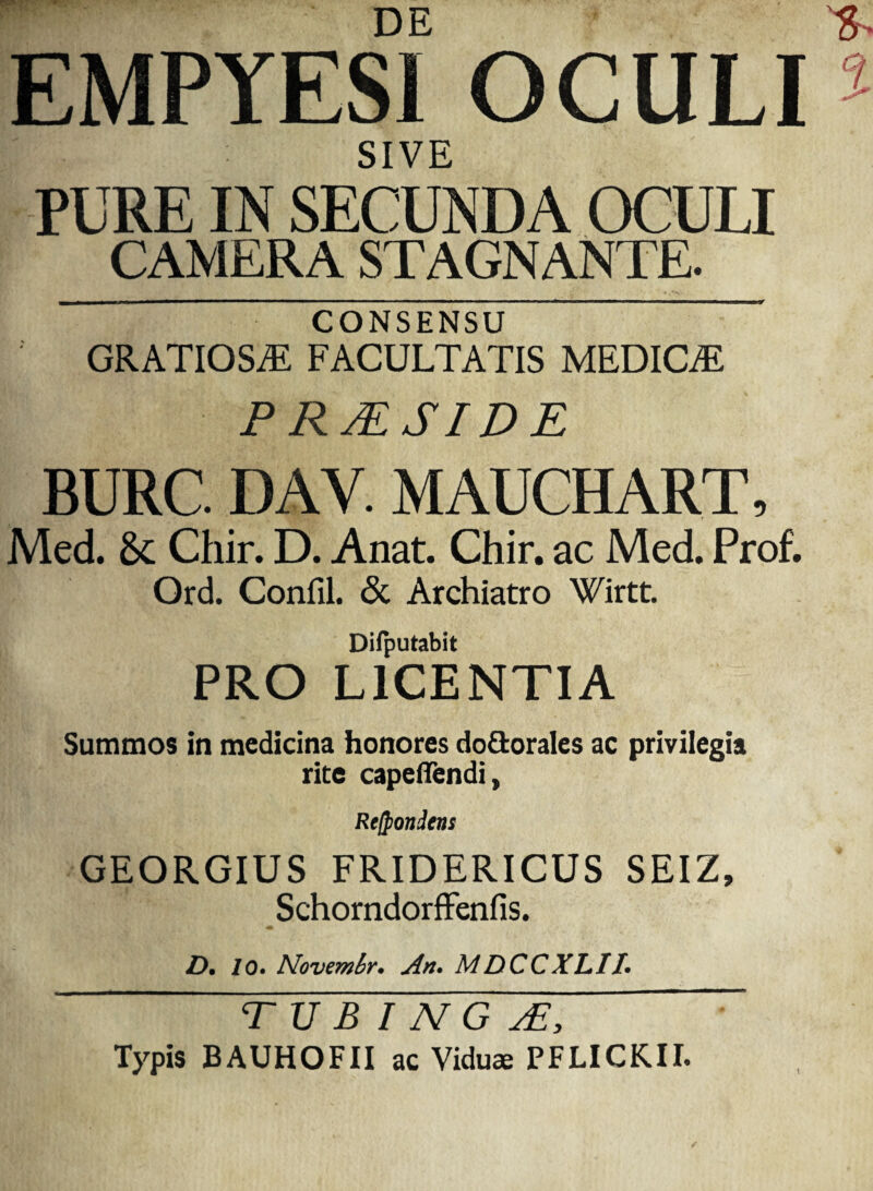 W* DE EMPYESl OCULI SIVE PURE IN SECUNDA OCULI CAMERA STAGNANTE. CONSENSU GRATIOSAS FACULTATIS MEDICE PRAESIDE BURC. DAV. MAUCHART, Med. & Chir. D. Anat. Chir. ac Med. Prof. Ord. Confil. <3c Archiatro Wirtt. Difputabit PRO LICENTIA Summos in medicina honores do&orales ac privilegia rite capeffendi, Re/pondens GEORGIUS FRIDERICUS SEIZ, Schorndorffenfis. Z>. lo. Novemhr. An. MDCCXLII. T U B I N G jE, Typis BAUHOFII ac Viduae PFLICKII.