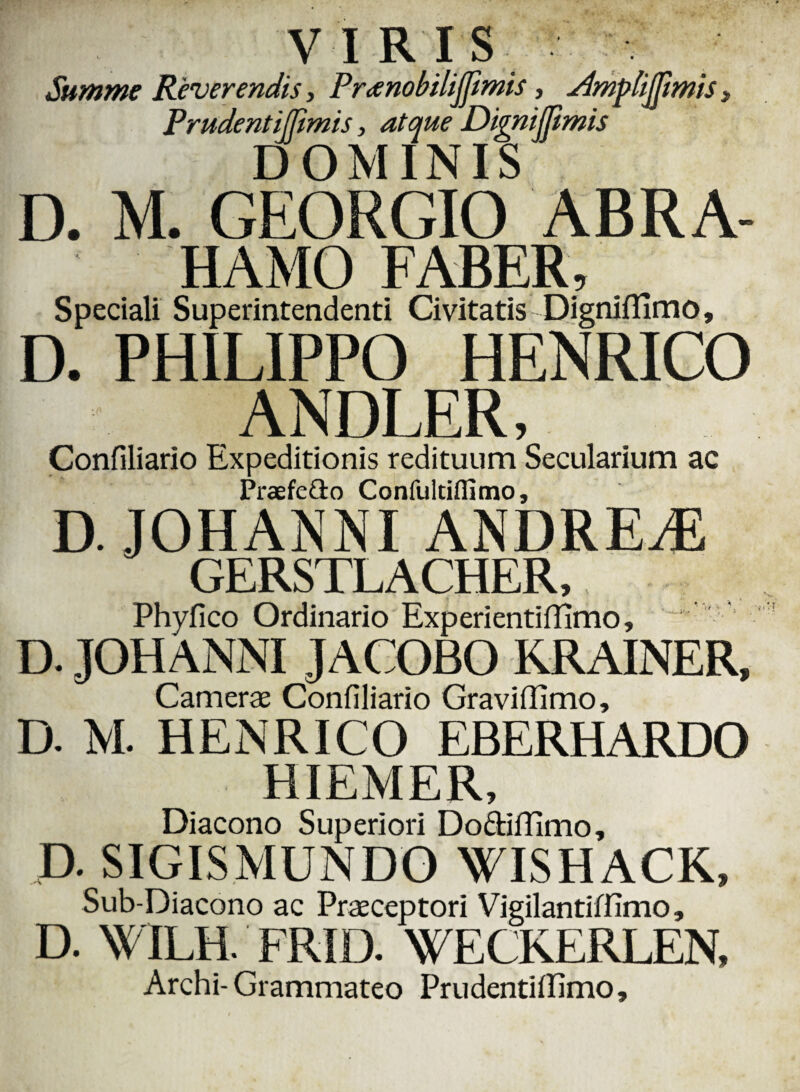 Summe Reverendis, Preenobilijjimis, Slmpbijjimis Prudent illimis, atque Dignijftmis DOMINIS D. M. GEORGIO ABRA- HAMO FABER, Speciali Superintendenti Civitatis DignifHmo, D. PHILIPPO HENRICO ANDLER, Confiliario Expeditionis redituum Secularium ac Praefeflo Confultilfimo, D. JOHANNI ANDREjE GERSTLACHER, Phyfico Ordinario Experientiffimo, D. JOHANNI JACOBO KRAINER, Camerae Confiliario Graviffimo, D. M. HENRICO EBERHARDO HIEMER, Diacono Superiori Do&ilTimo, D. SIGISMUNDO WISHACK, Sub-Diacono ac Praeceptori Vigilantiffimo, D. W ILH. FRID. WECKERLEN, Archi-Grammateo Prudentififimo,