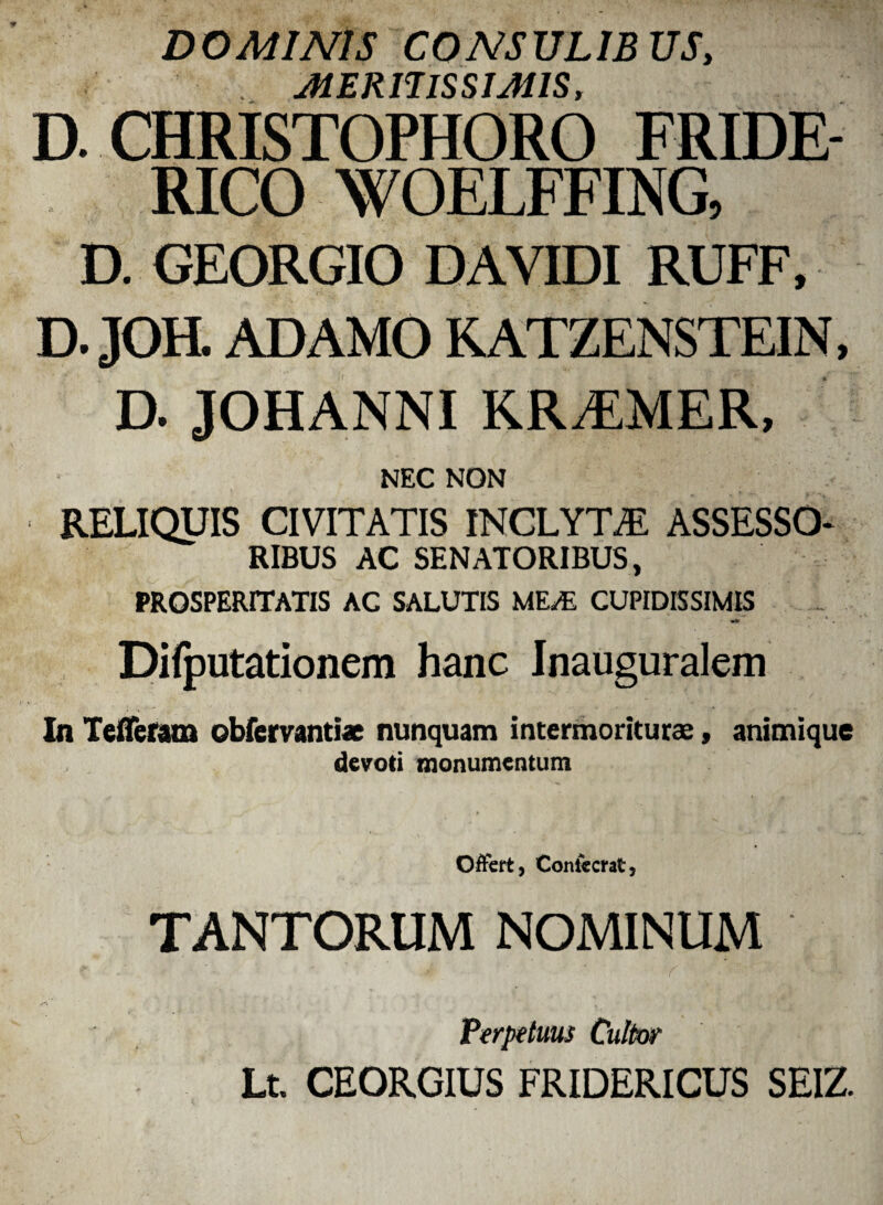 DOMINIS CONSULIBUS, . meritissimis, D. CHRISTOPHORO FRIDE- RICO WOELFFING, D. GEORGIO D AVIDI RUFF, D.JOH. ADAMO K ATZENSTEIN, D. JOHANNI KRiEMER, NEC NON RELIQUIS CIVITATIS INCLYTAE ASSESSO* RIBUS AC SENATORIBUS, PROSPERITATIS AC SALUTIS MEA5 CUPIDISSIMIS »*» * . Difputationem hanc Inauguralem In Tefleram obfervanti* nunquam intermoriturse, animique devoti monumentum Offert, Contecrat, TANTORUM NOMINUM Perpetuus Cultor Lt. CEORGIUS FRIDERICUS SEIZ.