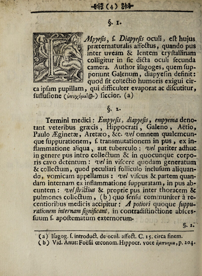 §• t* yfipyefis, f. Diapjefis oculi, cfthujus praeternaturalis affeftus, quando pus inter uveam & lentem cryftallinam colligitur in fic difta oculi fecunda camera. Author ifagoges, quemfup- ponunt Galenum, uiapyefin definit: quod fit colle£tio humoris exigui cir¬ ca ipfam pupillam, qui difficulter evaporat ac difcutitur, fuffufione (»7roxfa*l&) ficcior. (a) §. i. Termini medici: Empyefis, diapjefis, empyema deno¬ tant veteribus graecis, Hippocrati, Galeno, Aetio, Paulo /Eginetae, Aretaeo, Stc. vel omnem qualemcun¬ que fuppurationem, f. transmutationem in pus , ex in¬ flammatione aliqua, aut tuberculo : vel pariter adhuc in genere pus intro colle&um & in quocunque corpo¬ ris cavo detentum : vel in vifcere quodam generatum St colle&um, quod peculiari folliculo inclufum aliquan¬ do, vomicam appellamus : vel vifcus St partem quan- dam internam ex inflammatione fuppuratam, in pus ab¬ euntem : veljlridius St proprie pus inter thoracem Sc pulmones colle&um , (b) quo fenfu com nuniter a re- centioribus medicis accipitur: A potiori quoque fuppu¬ rationem internam fignificant, in contradiftinaione abfces* fuum f. apoftematum externorum* §. (a) Ifagog. f. introdudl. de ocul. affeft. C. 15. circa finem. C b) Vid. AnuuFoefii ceconom.Hippocr. voce 'iy.m»nju*,p. 104.