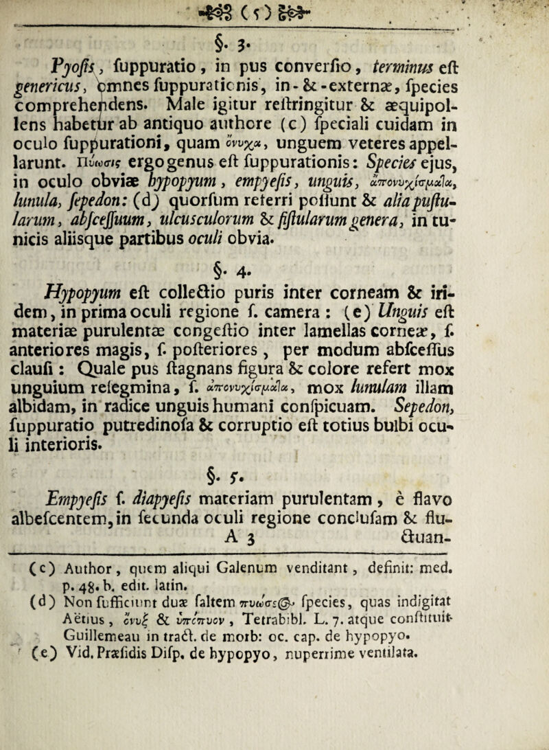 §• 3* Vjofu, fuppuratio , in pus converfto, terminus eft genericus, fcmnes fuppuraticnis, in-&:-externae, fpecies comprehendens. Male igitur reftringitur & aequipol- Iens habetfir ab antiquo authcre (c) fpeciali cuidam in oculo fuppurationi, quam Smx«, unguem veteres appel¬ larunt. nw.><rjf ergo genus eft fuppurationis: Species ejus, in oculo obviae bypopyum, empyefis, linguis j lunula, fepedon: (dj quorfum reterri poflunt & aliapuftu- larim, abfcejjuum, ulcusculorum Sififlularumgenera, in tu¬ nicis aliisque partibus oculi obvia. §• 4* Hjpopyum eft colleGio puris inter corneam & iri- dem, in prima oculi regione f. camera : (e) linguis eft materiae purulentae congeftio inter lamellas cornea?, f. anteriores magis, f. pofteriores, per modum abfcelTus claufi : Quale pus ftagnans figura & colore refert mox unguium relegmina, f. , mox lunulam illam albidam, in radice unguis humani confpicuam. Sepedon, fuppuratio putredinofa 8c corruptio eft totius bulbi ocu¬ li interioris. i» ! Empyefis f. diapyefis materiam purulentam, e flavo albefcentem,in fecunda oculi regione condufam bi flu- A 3 Guan- (c) Author, quem aliqui Galenum venditant, definit: med. p. 48. K edit. latin. (d) Non fufEcinnt duae faltem wWcrs®» fpecies, quas indigitat Aetius, oVv| & ii7rc7Tvcv , Tetrabibl. L. 7. atque conflituit- Guillemeau in trad. de morb: oc. cap. de hypopyo. ' (e) Vid, Praefidis Difp, de hypepyo, nuperrime ventilata.