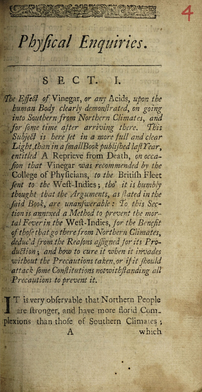 Phyfical Enquiries. SECT. I. fbe Effett of Vinegar, or any Acids, upon the human Body clearly demonflrated, on going into Southern from Northern Climates, and ' for fome time after arriving there. This Subject is here Jet in a more full and clear Light,than in a fmallBookpublijhedlaJi Tear, entitled A Reprieve from Death, on occa- fion that Vinegar was recommended by the College of Phyficians, to the Britifh Fleet fent to the Weft-Indies; tho it is humbly thought that the Arguments, as fated in the Jaid Book, are unanjwerable : 'Jo tins Sec- tion is annexed a Method to prevent the mor~ ( tal Fever in the Weft-Indies, for the Benefit of thofethatgo therefrom Northern Climates, deduc d from the Reafons ajjigned for its Pro- duSion; and how to cure it when it invades without the Precautions taken, or if it fhould attack fome Confutations notwitkjlanding all Pre cautions to prevent it. IT is very obfervable that Northern People are ftrooger, and have more florid Com¬ plexions than thofe of Southern Climates •, A which