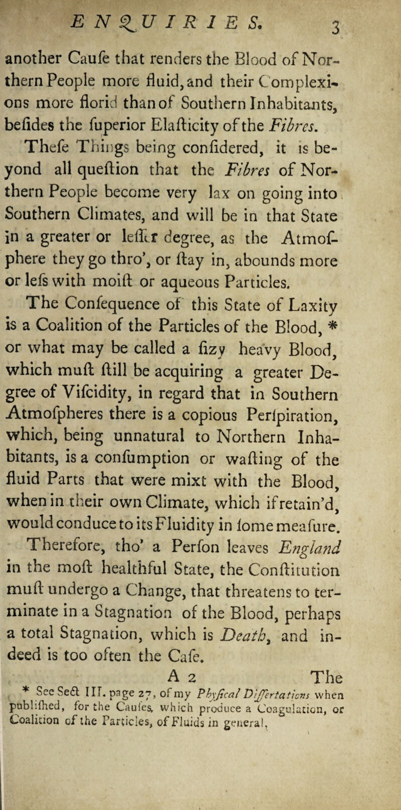 another Caufe that renders the Blood of Nor- thernPeople more fluid,and their Complexi¬ ons more florid than of Southern Inhabitants, befides the fuperior Elafticity of the Fibres. Thefe Things being confidered, it is be¬ yond all queftion that the Fibres of Nor¬ thern People become very lax on going into Southern Climates, and will be in that State in a greater or lefltf degree, as the Atmof- phere they go thro’, or flay in, abounds more or lefs with moift or aqueous Particles. The Confequence of this State of Laxity is a Coalition of the Particles of the Blood, * or what may be called a fizy heavy Blood, which muff (till be acquiring a greater De¬ gree of Vifcidity, in regard that in Southern Atmofpheres there is a copious Perlpiration, which, being unnatural to Northern Inha¬ bitants, is a confumption or wafting of the fluid Parts that were mixt with the Blood, when in their own Climate, which if retain’d, would conduce to its Fluidity in fome meaftire. Therefore, tho’ a Perfon leaves England in the mo ft healthful State, the Conftitution muft undergo a Change, that threatens to ter¬ minate in a Stagnation of the Blood, perhaps a total Stagnation, which is jDeath, and in¬ deed is too often the Cafe. A 2 The * See Sedt III. page 27, of my PhyJZcal D’Jferiaticns when pubhfhed, for the Cauies, which produce a Coagulation, or Coalition of the Particles, of Fluids in general.
