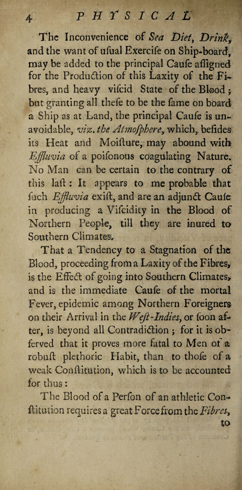 • '■ 4 PHYSICAL The Inconvenience of Sea Diet, Drink, and the want of ufual Exercife on Ship-board, may be added to the principal Caufe affigned for the Produ&ion of this Laxity of the Fi¬ bres, and heavy vifcid State of the Blood ; but granting all thefe to be the fame on board a Ship as at Land, the principal Caufe is un¬ avoidable, viz. the Atmofphere, which, befidea its Heat and Moifiure, may abound with Effluvia of a poifonous coagulating Nature. No Man can be certain to the contrary of this laft : It appears to me probable that fuch Effluvia exift, and are an adjundf Caufe in producing a Vifcidity in the Blood of Northern People, till they are inured to Southern Climates, That a Tendency to a Stagnation of the Blood, proceeding from a Laxity of the Fibres, is the EfFedf of going into Southern Climates, and is the immediate Caufe of the mortal Fever, epidemic among Northern Foreigners on their Arrival in the Weft-Indies, or foon af¬ ter, is beyond all Contradi&ion ; for it is ob~ ferved that it proves more fatal to Men of a robufl plethoric Habit, than to thofe of a weak Conflitution, which is to be accounted for thus: The Blood of a Perfon of an athletic Con¬ futation requires a great Force from the Fibres, to