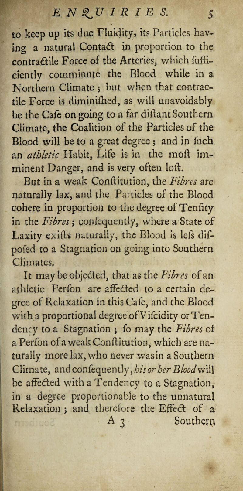 to keep up its due Fluidity? its Particles hav¬ ing a natural Contad in proportion to the contradile Force of the Arteries, which fuffi- ciently comminute the Blood while in a Northern Climate $ but when that contrac¬ tile Force is diminifhed, as will unavoidably be the Cafe on going to a far diftant Southern Climate, the Coalition of the Particles of the Blood will be to a great degree ; and in fuch an athletic Habit, Life is in the moft im¬ minent Danger, and is very often loft. But in a weak Conftitution, the Fibres are naturally lax, and the Particles of the Blood cohere in proportion to the degree of Tenfity in the Fibres \ confequently, where a State of Laxity exifts naturally, the Blood is lefs dif- pofed to a Stagnation on going into Southern Climates. It may be objeded, that as the Fibres of an athletic Perfon are affeded to a certain de¬ gree of Relaxation in this Cafe, and the Blood with a proportional degree ofVifcidity or Ten¬ dency to a Stagnation ; fo may the Fibres of a Perfon of a weak Conftitution, which are na¬ turally more lax, who never wasin a Southern Climate, and confequently,/jfs or her Blood will be affeded with a Tendency to a Stagnation, in a degree proportionable to the unnatural Relaxation ; and therefore the Effed of a A 3 Souther^