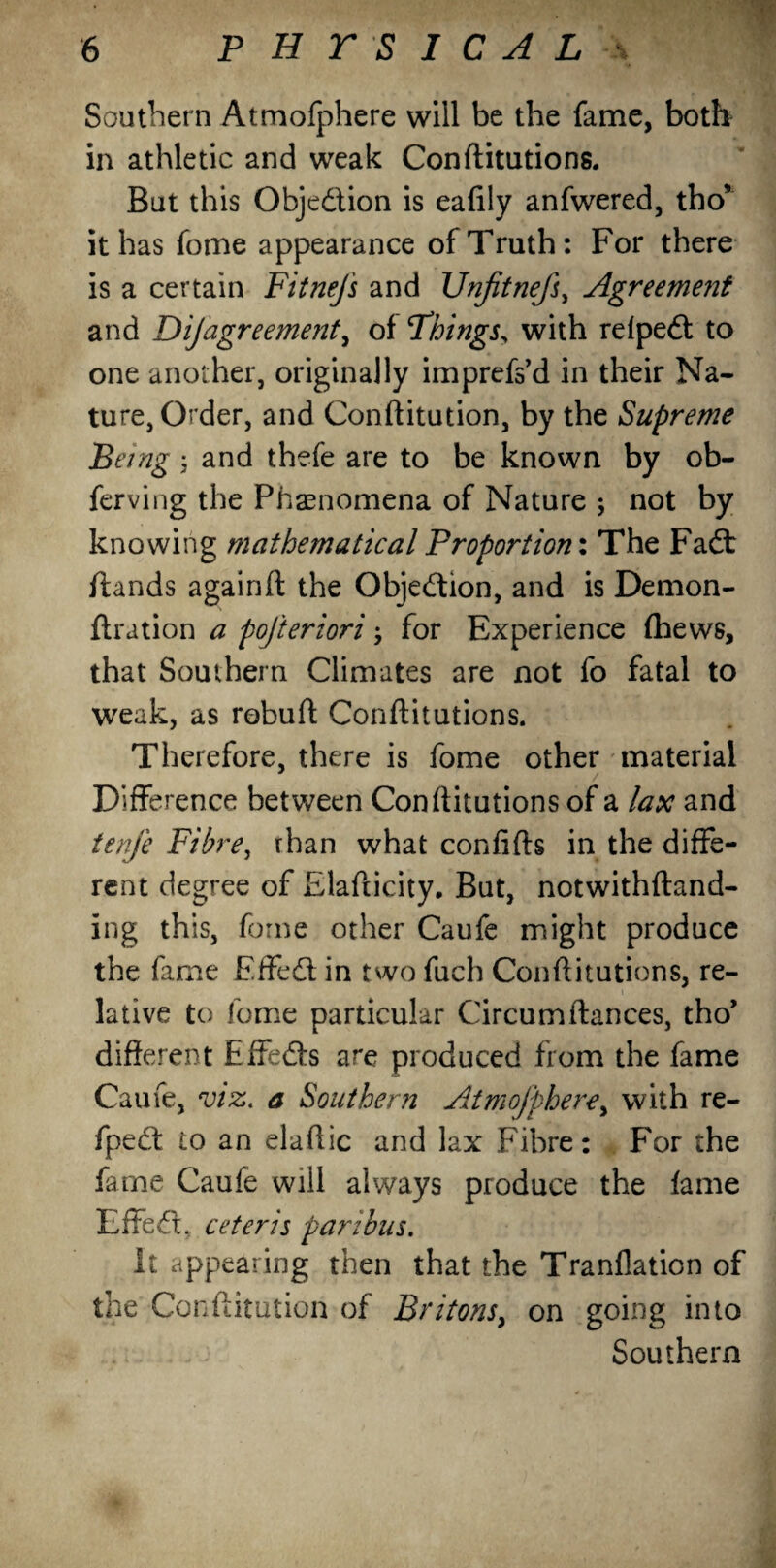 Southern Atmofphere will be the fame, both in athletic and weak Conftitutions. But this Obje&ion is eafily anfwered, tho* it has fome appearance of Truth: For there is a certain FitneJ's and UnjitneJ}, Agreement and Disagreement, of Things, with relpe& to one another, originally imprefs’d in their Na¬ ture, Order, and Conftitution, by the Supreme Being ; and thefe are to be known by ob- ferving the Phenomena of Nature ; not by knowing mathematical Proportion: The Fa& /lands againft the Obje&ion, and is Demon- ftration a pojteriori for Experience {hews, that Southern Climates are not fo fatal to weak, as rebuff Conftitutions. Therefore, there is fome other material Difference between Conftitutions of a lax and tenj'e Fibre, rhan what confifts in the diffe¬ rent degree of Elafticity. But, notwithftand- ing this, fome other Caufe might produce the fame Effe& in two fuch Conftitutions, re¬ lative to fome particular Circum fiances, tho’ different Effe&s are produced from the fame Caufe, viz. a Southern Atmofphere, with re- fpe& to an elaftic and lax Fibre: For the fame Caufe will always produce the fame Effe&, ceteris paribus. It appearing then that the Tranflation of the Conftitution of Britons, on going into Southern