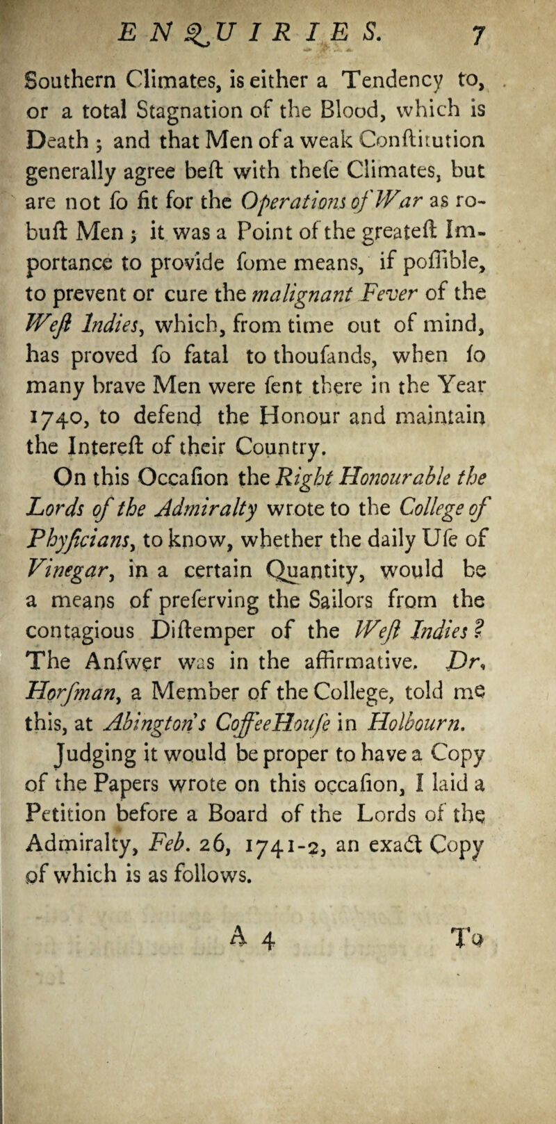 Southern Climates, is either a Tendency to, or a total Stagnation of the Blood, which is Death ; and that Men of a weak Conftitution generally agree beft with thefe Climates, but are not fo fit for the Operations of War as re¬ buff Men , it was a Point of the greateft Im¬ portance to provide fome means, if poffible, to prevent or cure the malignant Fever of the Wefl Indies, which, from time out of mind, has proved fo fatal to thoufands, when fo many brave Men were fent there in the Year 1740, to defend the Honour and maintain the Intereft of their Country. On this Occafion the Right Honourable the Lords of the Admiralty wrote to the College of Phyjicians, to know, whether the daily Ufe of Vinegar, in a certain Quantity, would be a means of preferving the Sailors from the contagious Diftemper of the Weji Indies ? The Anfwer was in the affirmative. Dr, Horfman, a Member of the College, told me this, at Abingtons CoffeeHoufe in Holbourn. Judging it would be proper to haye a Copy of the Papers wrote on this occafion, I laid a Petition before a Board of the Lords of the Admiralty, Feb. 26, 1741-2, an exa£t Copy of which is as follows. A 4 To