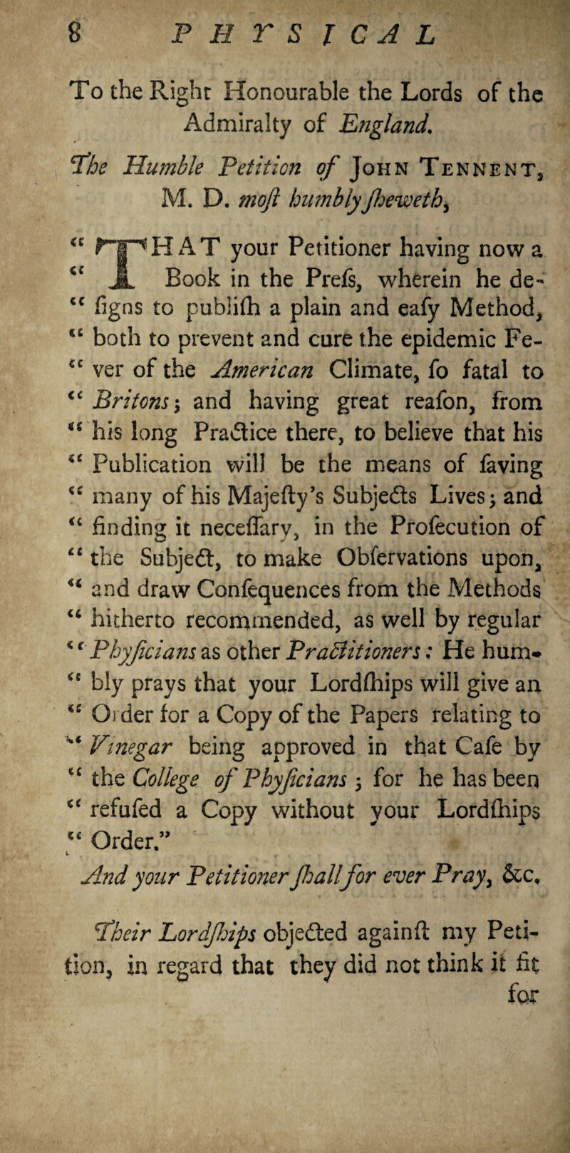 To the Right Honourable the Lords of the Admiralty of England. ‘The Humble Petition of John Tennent, M. D. moft humbly foewethy « ripH AT your Petitioner having now a Jl Book in the Prefs, wherein he de- <c figns to publish a plain and eafy Method, t£ both to prevent and cure the epidemic Fe- cc ver of the American Climate, fo fatal to €C Britons $ and having great reafon, from <c his long Practice there, to believe that his *e Publication will be the means of faving “ many of his Majefty’s Subjects Lives ; and “ finding it neceflarv, in the Profecution of “ the Subjedt, to make Obfervations upon, <i and draw Confequences from the Methods u hitherto recommended, as well by regular *c Phyfcians as other Practitioners; He hum- ct bly prays that your Lordftiips will give an iC Oider for a Copy of the Papers relating to Vtnegar being approved in that Cafe by cc the College of Phyfcians 5 for he has been u refufed a Copy without your Lord (hips c< Order.” V r And your Petitioner Jhall for ever Prayy &c, fheir Lordfrips objedted againfl my Peti¬ tion, in regard that they did not think it fit for