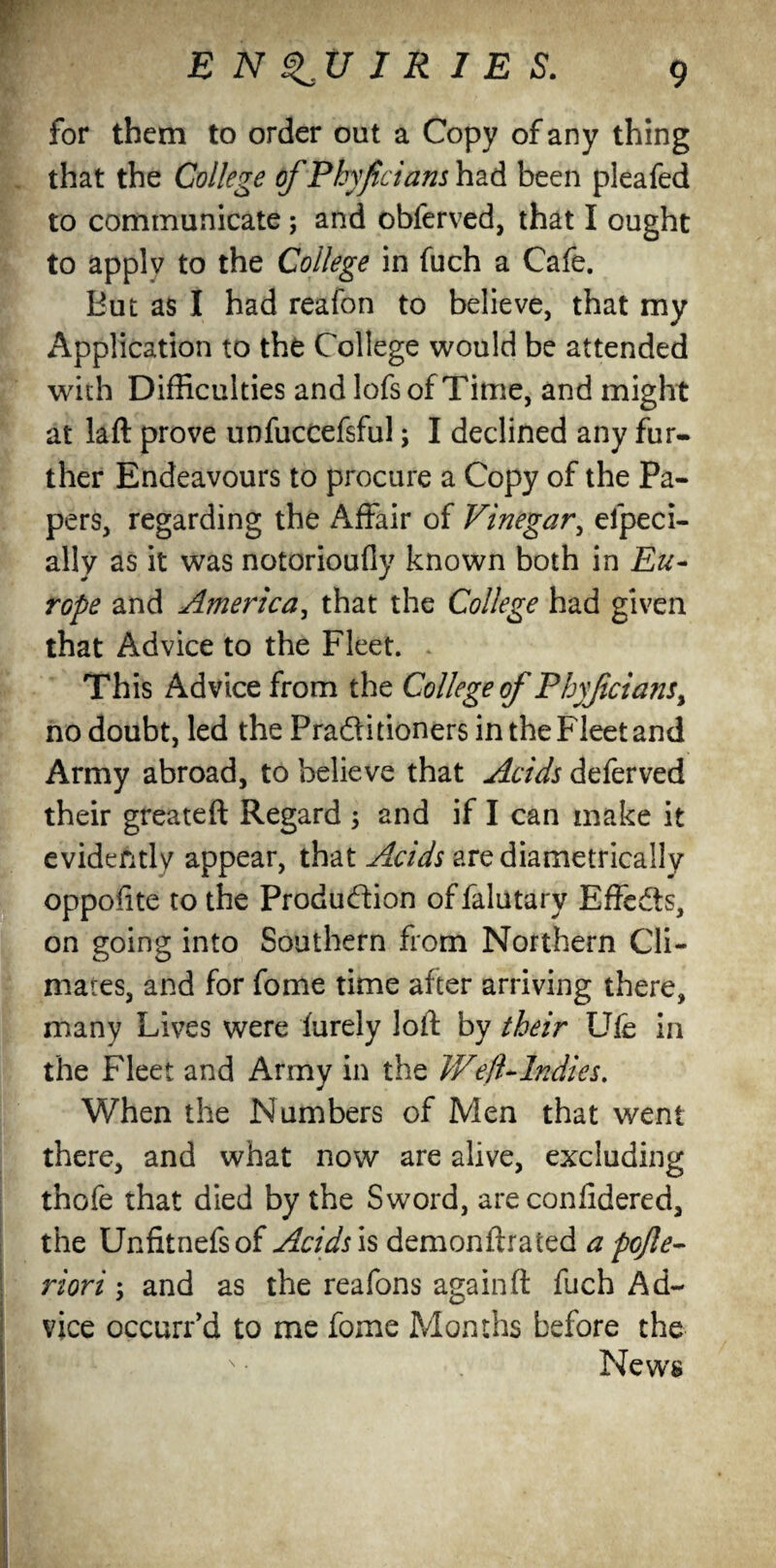 for them to order out a Copy of any thing that the College of Phyficians had been pleafed to communicate; and obferved, that I ought to applv to the College in fuch a Cafe. But as I had reafon to believe, that my Application to the College would be attended with Difficulties and lofs of Time, and might at laft prove unfuccefsfu!; I declined any fur¬ ther Endeavours to procure a Copy of the Pa¬ pers, regarding the Affair of Vinegar, elpeci- ally as it was notorioufiy known both in Eu¬ rope and America, that the College had given that Advice to the Fleet. This Advice from the College of Phyficians> no doubt, led the Pra&itioners in the Fleet and Army abroad, to believe that Acids deferved their greateft Regard ; and if I can make it evidently appear, that Acids are diametrically oppofite to the Production of falutary Effcdts, on going into Southern from Northern Cli¬ mates, and for fome time after arriving there, many Lives were furely loft by their Ufe in the Fleet and Army in the Weft Andies. When the Numbers of Men that went there, and what now are alive, excluding thofe that died by the Sword, are confidered, the Unfitnefsof Acids is demonftrated a pojle- riori; and as the reafons again ft fuch Ad¬ vice occurr’d to me fome Months before the News