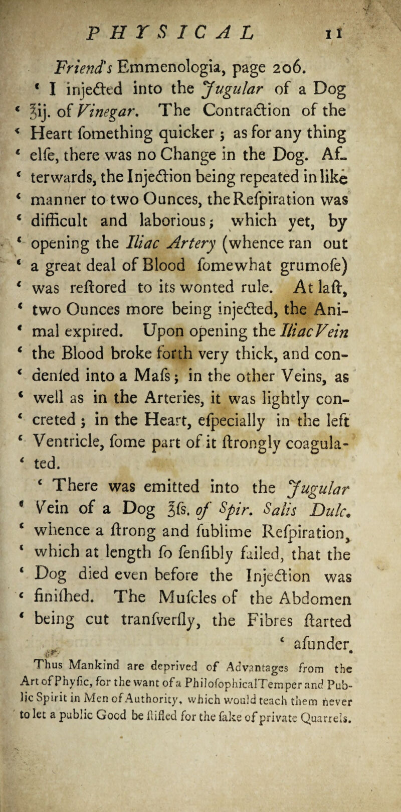 Friend's Emmenologia, page 206. * I injected into the Jugular of a Dog * f)ij. of Vinegar. The Contra&ion of the < Heart fomething quicker ; as for any thing * elfe, there was no Change in the Dog. Af- 1 terwards, the Injection being repeated in like * manner to two Ounces, theRefpiration was 1 difficult and laborious; which yet, by * opening the Iliac Artery (whence ran out ‘ a great deal of Blood fomewhat grumofe) * was reftored to its wonted rule. At laft, i two Ounces more being injedted, the Ani- * mal expired. Upon opening thtlliacVein € the Blood broke forth very thick, and con- * denied into a Mafs j in the other Veins, as ‘ well as in the Arteries, it was lightly con- * creted ; in the Heart, efpecially in the left c Ventricle, fome part of it ftrongly coagula- 1 ted. c There was emitted into the Jugular e Vein of a Dog gfs. of Spir. Sails Dulc• c whence a ftrong and fublime Refpiration, ‘ which at length fo fenfibly failed, that the ‘ Dog died even before the Injection was c finished. The Mufcles of the Abdomen 4 being cut tranfverfly, the Fibres ftarted 1 . ‘ afunder Thus Mankind are deprived of Advantages from the Art of Phyfic, for the want of a PhilofophicalTemper and Pub¬ lic Spirit in Men of Authority, which would teach them never to let a public Gocd be hided for the fake of private Quarrels.