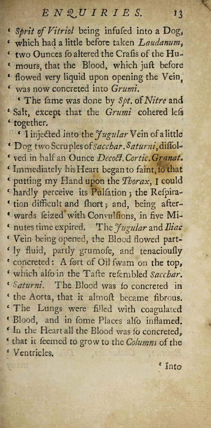 * Sprit of Vitriol being infufed into a Dog* c which had a little before taken Laudanum, € two Ounces fo altered the Crafis of the Hu- c mours, that the Blood, which juft before * flowed very liquid upon opening the Vein^ * was now concreted into Grumi. ‘ The fame was done by Spt, of Nitre and 5 Salt, except that the Grumi cohered lefs 4 together. ‘ I injected into the Jugular Vein of a little c Dog two Scruples ofSacchar Batumi^ diffol- * ved in half an Ounce DecoSl. Cor tic. Gr/inat. Immediately his Heart began to faint, fo that putting my Hand upon the Thorax^ I could hardly perceive its Pulfation ; the Refpira- tion difficult and Ihort; and, being after¬ wards feized with Convulfions, in five ML nutes time expired. The Jugular and Iliac Vein being opened, the Blood flowed part¬ ly fluid, pardy grumofe, and tenacioufly concreted: A fort of Oil fwam on the top, which alfoin the Tafte refembled Sacchar. Saturni. The Blood was lo concreted in the Aorta, that it almoft became fibrous. The Lungs were filled with coagulated Blood, and in feme Places alfo inflamed. In the Heart all the Blood was lo concreted, that it feerned to grow to the Columns of the 6 Ventricles. c Into