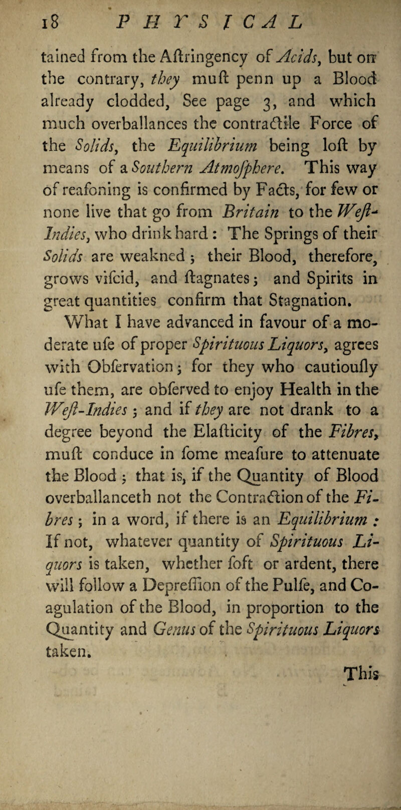 tained from the Aftringency of Acids, but on the contrary, they mu ft penn up a Blood already clodded, See page 3, and which much overbalances the contra dale Force of the Solids, the Equilibrium being loft by means of a Southern Atmofphere. This way of reafoning is confirmed by Fads, for few or none live that go from Britain to the Weft* Indies, who drink hard : The Springs of their Solids are weakned $ their Blood, therefore, grows vifcid, and ftagnates 5 and Spirits in great quantities confirm that Stagnation. What I have advanced in favour of a mo¬ derate ufe of proper Spirituous Liquors> agrees with Obfervation; for they who cautioufly ufe them, are obferved to enjoy Health in the Weft-Indies 5 and if they are not drank to a degree beyond the Elafticity of the Fibres, muft conduce in fome meafure to attenuate the Blood ; that is, if the Quantity of Blood overballanceth not the Contradionof the Fi¬ bres ; in a word, if there is an Equilibrium ; If not, whatever quantity of Spirituous Li¬ quors is taken, whether foft or ardent, there will follow a Deprefiion of the Pulfe, and Co¬ agulation of the Blood, in proportion to the Quantity and Genus of the Spirituous Liquors taken. This