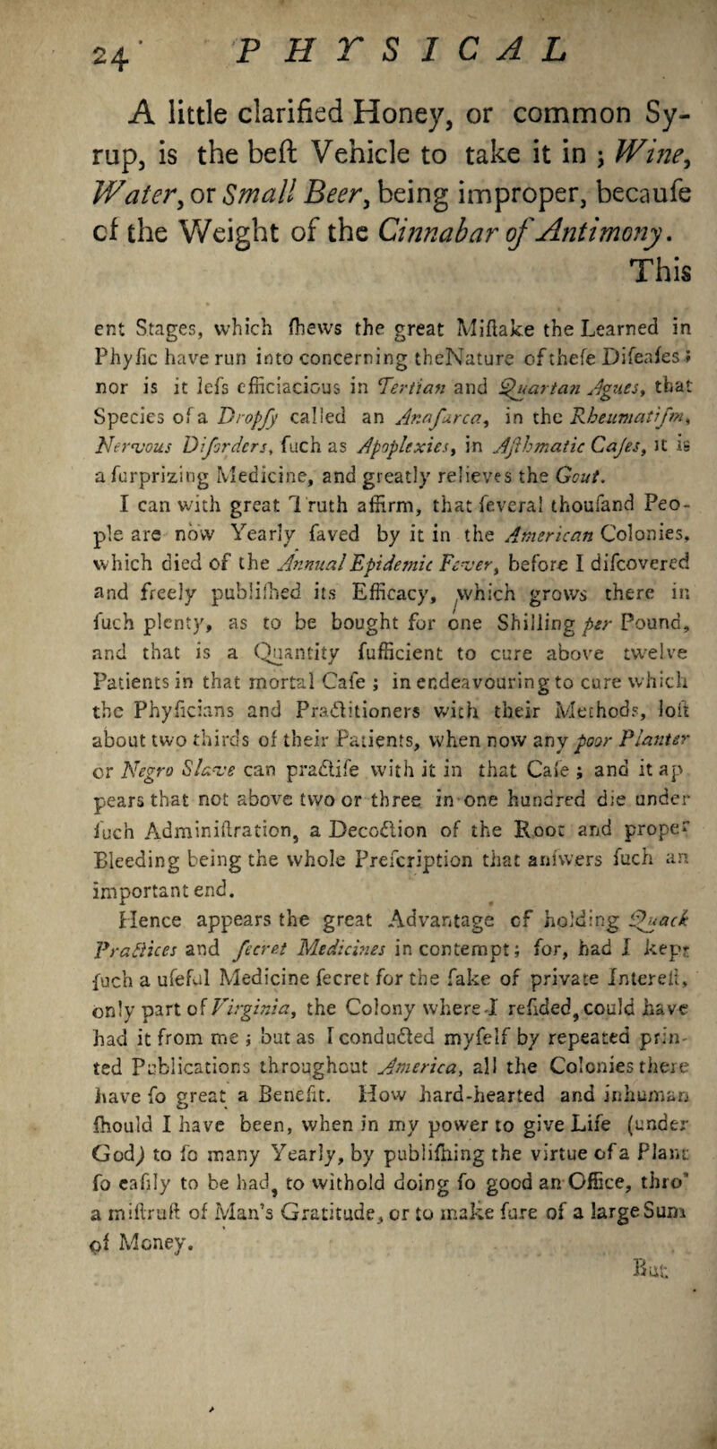 A little clarified Honey, or common Sy¬ rup, is the beft Vehicle to take it in \ Wine, Water, or Small Beer, being improper, becaufe cf the Weight of the Cinnabar of Antimony. This ent Stages, which (hews the great Miflake the Learned in Phyfic have run into concerning theNature of thefe Difeafes ; nor is it lets efficiacious in Tertian and Quartan Agues, that Species ofa Dropjy called an Anafarca, in the Rheumatifm, Nervous Difordcrs, fuch as Apoplexies, in Ajibmatic Cajes, it is afurprizing Medicine, and greatly relieves the Gout. I can with great T ruth affirm, that feveral thoufand Peo¬ ple are now Yearly faved by it in the American Colonies, which died of the Annual Epidemic Fever, before I difeovered and freely published its Efficacy, which grows there in fuch plenty, as to be bought for one Shilling per Pound, and that is a Quantity fufficient to cure above twelve Patients in that mortal Cafe ; in endeavouring to cure which the Phyficians and Pra&itioners with their Methods, loft about two thirds of their Patients, when now any poor Planter or Negro Slave can pra&ife with it in that Cafe ; and it ap pears that not above two or three in one hundred die under fuch Adminiftration, a Decodiion of the Root and prope Bleeding being the whole Prefcription that aniwers fuch an important end. Hence appears the great Advantage cf holding Quad Prafiices and fecret Medicines in contempt; for, had l kep- fuch a ufeful Medicine fecret for the fake of private In ter ell, only part of Virginia, the Colony where-1 refided, could have had it from me ; but as I conduced myfelf by repeated prin¬ ted Publications throughout America, all the Colonies there have fo great a Benefit. How hard-hearted and inhuman fhould I have been, when in my power to give Life (under- God,) to fo many Yearly, by publifning the virtue ofa Plant fo cafily to be had, to vvithold doing fo good an Office, thro' a millruft of Man’s Gratitude , or to make fare of a large Sum of Money. But f